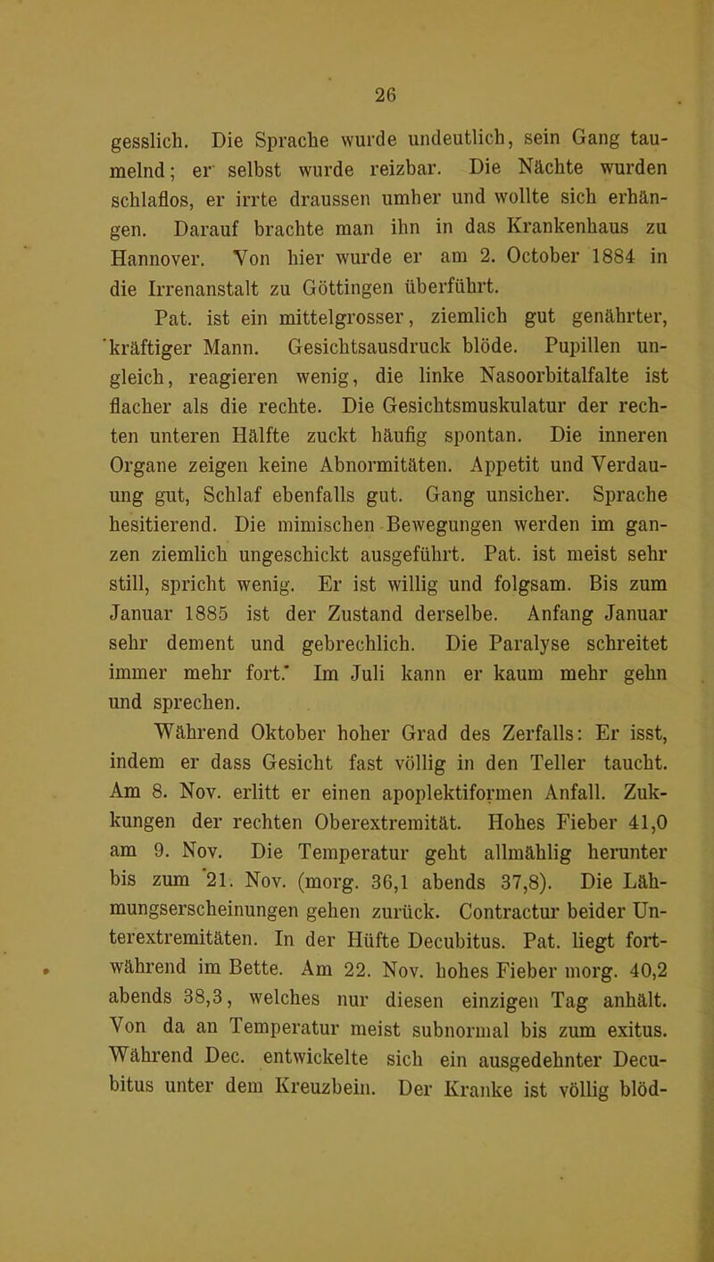 gesslich. Die Sprache wurde undeutlich, sein Gang tau- melnd ; er selbst wurde reizbar. Die Nächte wurden schlaflos, er irrte draussen umher und wollte sich erhän- gen. Darauf brachte man ihn in das Krankenhaus zu Hannover. Von hier wurde er am 2. October 1884 in die Irrenanstalt zu Göttingen überführt. Pat. ist ein mittelgrosser, ziemlich gut genährter, 'kräftiger Mann. Gesichtsausdruck blöde. Pupillen un- gleich, reagieren wenig, die linke Nasoorbitalfalte ist flacher als die rechte. Die Gesichtsmuskulatur der rech- ten unteren Hälfte zuckt häufig spontan. Die inneren Organe zeigen keine Abnormitäten. Appetit und Verdau- ung gut, Schlaf ebenfalls gut. Gang unsicher. Sprache hesitierend. Die mimischen Bewegungen werden im gan- zen ziemlich ungeschickt ausgeführt. Pat. ist meist sehr still, spricht wenig. Er ist willig und folgsam. Bis zum Januar 1885 ist der Zustand derselbe. Anfang Januar sehr dement und gebrechlich. Die Paralyse schreitet immer mehr fort* Im Juli kann er kaum mehr gehn und sprechen. Während Oktober hoher Grad des Zerfalls: Er isst, indem er dass Gesicht fast völlig in den Teller taucht. Am 8. Nov. erlitt er einen apoplektiformen Anfall. Zuk- kungen der rechten Oberextremität. Hohes Fieber 41,0 am 9. Nov. Die Temperatur geht allmählig herunter bis zum '21. Nov. (morg. 36,1 abends 37,8). Die Läh- mungserscheinungen gehen zurück. Contractur beider Un- terextremitäten. In der Hüfte Decubitus. Pat. liegt fort- während im Bette. Am 22. Nov. hohes Fieber morg. 40,2 abends 38,3, welches nur diesen einzigen Tag anhält. Von da an Temperatur meist subnormal bis zum exitus. Während Dec. entwickelte sich ein ausgedehnter Decu- bitus unter dem Kreuzbein. Der Kranke ist völlig blöd-