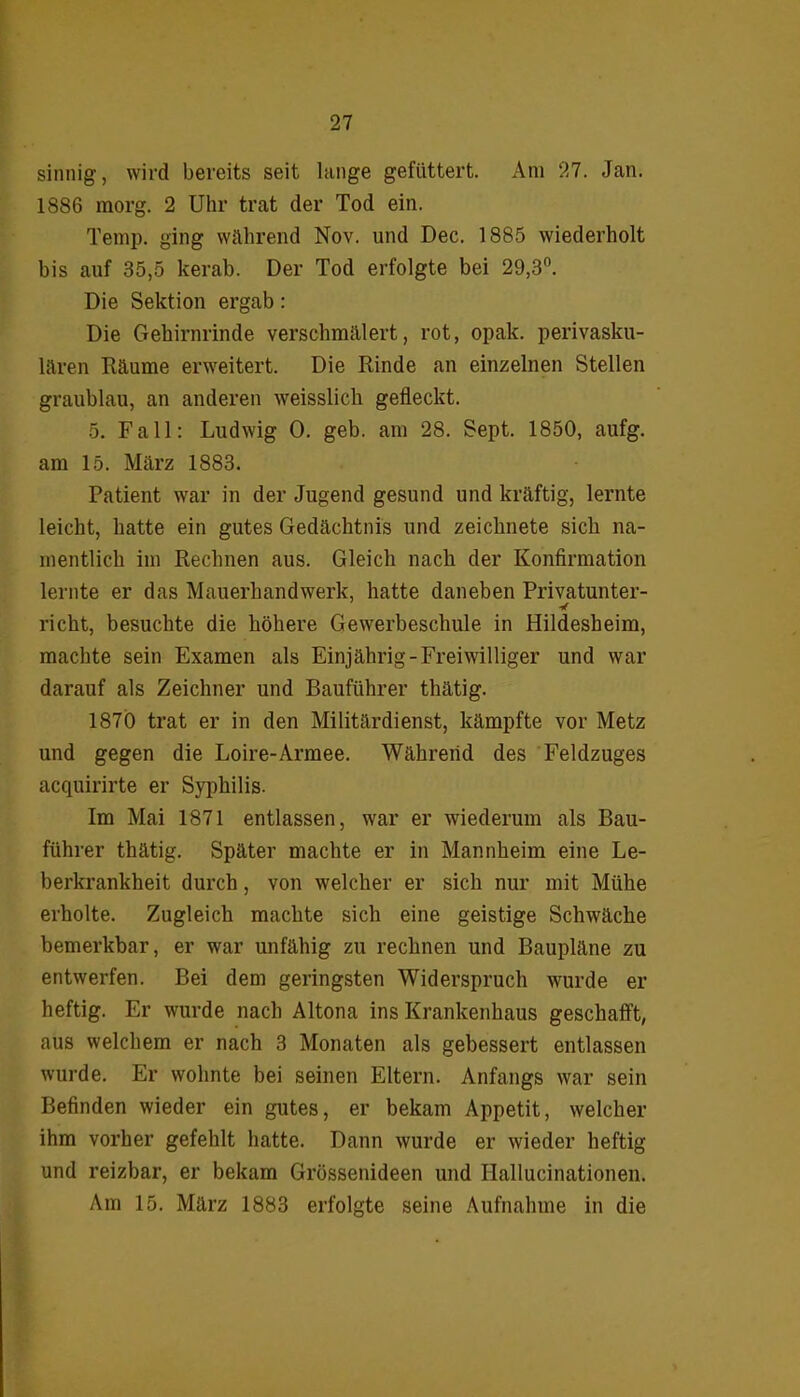 sinnig, wird bereits seit lange gefüttert. Am 27. Jan. 1886 morg. 2 Uhr trat der Tod ein. Temp. ging wahrend Nov. und Dec. 1885 wiederholt bis auf 35,5 kerab. Der Tod erfolgte bei 29,3°. Die Sektion ergab : Die Gehirnrinde verschmälert, rot, opak, perivasku- lären Räume erweitert. Die Rinde an einzelnen Stellen graublau, an anderen weisslich gefleckt. 5. Fall: Ludwig 0. geb. am 28. Sept. 1850, aufg. am 15. März 1883. Patient war in der Jugend gesund und kräftig, lernte leicht, hatte ein gutes Gedächtnis und zeichnete sich na- mentlich im Rechnen aus. Gleich nach der Konfirmation lernte er das Mauerhandwerk, hatte daneben Privatunter- richt, besuchte die höhere Gewerbeschule in Hildesheim, machte sein Examen als Einjährig-Freiwilliger und war darauf als Zeichner und Bauführer thätig. 1870 trat er in den Militärdienst, kämpfte vor Metz und gegen die Loire-Armee. Während des Feldzuges acquirirte er Syphilis. Im Mai 1871 entlassen, war er wiederum als Bau- führer thätig. Später machte er in Mannheim eine Le- berkrankheit durch, von welcher er sich nur mit Mühe erholte. Zugleich machte sich eine geistige Schwäche bemerkbar, er war unfähig zu rechnen und Baupläne zu entwerfen. Bei dem geringsten Widerspruch wurde er heftig. Er wurde nach Altona ins Krankenhaus geschafft, aus welchem er nach 3 Monaten als gebessert entlassen wurde. Er wohnte bei seinen Eltern. Anfangs war sein Befinden wieder ein gutes, er bekam Appetit, welcher ihm vorher gefehlt hatte. Dann wurde er wieder heftig und reizbar, er bekam Grössenideen und Hallucinationen. Am 15. März 1883 erfolgte seine Aufnahme in die