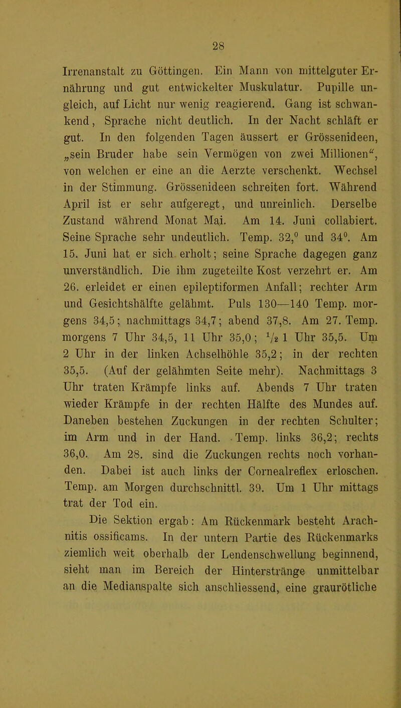 Irrenanstalt zu Göttingen. Ein Mann von mittelguter Er- nährung und gut entwickelter Muskulatur. Pupille un- gleich, auf Licht nur wenig reagierend. Gang ist schwan- kend , Sprache nicht deutlich. In der Nacht schläft er gut. In den folgenden Tagen äussert er Grössenideen, „sein Bruder habe sein Vermögen von zwei Millionen“, von welchen er eine an die Aerzte verschenkt. Wechsel in der Stimmung. Grössenideen schreiten fort. Während April ist er sehr aufgeregt, und unreinlich. Derselbe Zustand während Monat Mai. Am 14. Juni collabiert. Seine Sprache sehr undeutlich. Temp. 32,° und 34°. Am 15. Juni hat er sich erholt; seine Sprache dagegen ganz unverständlich. Die ihm zugeteilte Kost verzehrt er. Am 26. erleidet er einen epileptiformen Anfall; rechter Arm und Gesichtshälfte gelähmt. Puls 130—140 Temp. mor- gens 34,5; nachmittags 34,7; abend 37,8. Am 27. Temp. morgens 7 Uhr 34,5, 11 Uhr 35,0; 1lt 1 Uhr 35,5. Um 2 Uhr in der linken Achselhöhle 35,2; in der rechten 35,5. (Auf der gelähmten Seite mehr). Nachmittags 3 Uhr traten Krämpfe links auf. Abends 7 Uhr traten wieder Krämpfe in der rechten Hälfte des Mundes auf. Daneben bestehen Zuckungen in der rechten Schulter; im Arm und in der Hand. Temp. links 36,2; rechts 36,0. Am 28. sind die Zuckungen rechts noch vorhan- den. Dabei ist auch links der Cornealreflex erloschen. Temp. am Morgen durchschnittl. 39. Um 1 Uhr mittags trat der Tod ein. Die Sektion ergab: Am Rückenmark besteht Arach- nitis ossificams. In der untern Partie des Rückenmarks ziemlich weit oberhalb der Lendenschwellung beginnend, sieht man im Bereich der Hinterstränge unmittelbar an die Medianspalte sich anschliessend, eine graurötliche