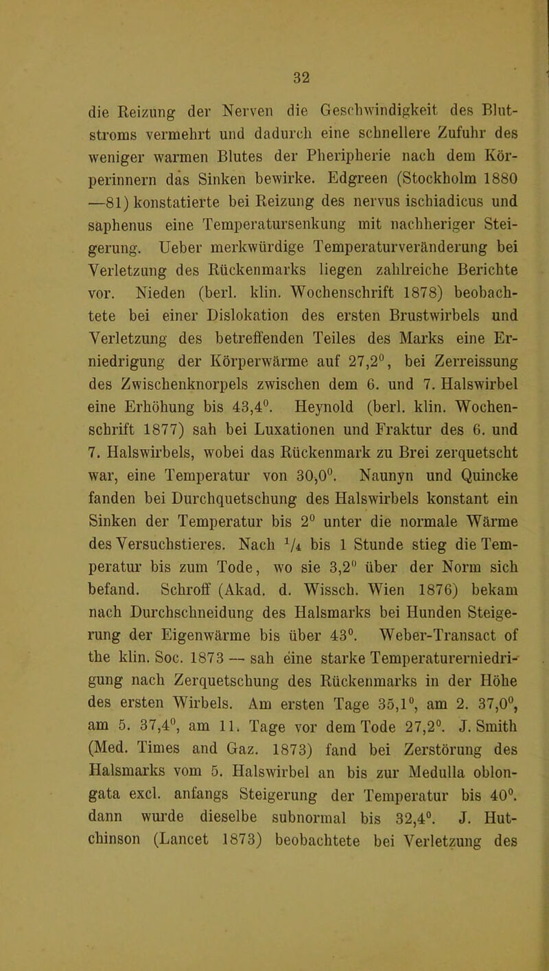 die Reizung dev Nerven die Geschwindigkeit des Blut- stroms vermehrt und dadurch eine schnellere Zufuhr des weniger warmen Blutes der Pheripherie nach dem Kör- perinnern das Sinken bewirke. Edgreen (Stockholm 1880 —81) konstatierte bei Reizung des nervus ischiadicus und saphenus eine Temperatursenkung mit nachheriger Stei- gerung. Ueber merkwürdige Temperaturveränderung bei Verletzung des Rückenmarks liegen zahlreiche Berichte vor. Nieden (berl. klin. Wochenschrift 1878) beobach- tete bei einer Dislokation des ersten Brustwirbels und Verletzung des betreffenden Teiles des Marks eine Er- niedrigung der Körperwärme auf 27,2°, bei Zerreissung des Zwischenknorpels zwischen dem 6. und 7. Halswirbel eine Erhöhung bis 43,4°. Heynold (berl. klin. Wochen- schrift 1877) sah bei Luxationen und Fraktur des 6. und 7. Halswirbels, wobei das Rückenmark zu Brei zerquetscht war, eine Temperatur von 30,0°. Naunyn und Quincke fanden bei Durchquetschung des Halswirbels konstant ein Sinken der Temperatur bis 2° unter die normale Wärme des Versuchstieres. Nach 1U bis 1 Stunde stieg die Tem- peratur bis zum Tode, wo sie 3,2° über der Norm sich befand. Schroff (Akad. d. Wissch. Wien 1876) bekam nach Durchschneidung des Halsmarks bei Hunden Steige- rung der Eigenwärme bis über 43°. Weber-Transact of the klin. Soc. 1873 — sah eine starke Temperaturerniedri- gung nach Zerquetschung des Rückenmarks in der Höhe des ersten Wirbels. Am ersten Tage 35,1°, am 2. 37,0°, am 5. 37,4°, am 11. Tage vor dem Tode 27,2°. J. Smith (Med. Times and Gaz. 1873) fand bei Zerstörung des Halsmarks vom 5. Halswirbel an bis zur Medulla oblon- gata excl. anfangs Steigerung der Temperatur bis 40°. dann wurde dieselbe subnormal bis 32,4°. J. Hut- chinson (Lancet 1873) beobachtete bei Verletzung des