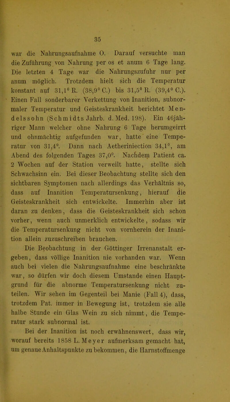 war die Nahrungsaufnahme 0. Darauf versuchte man die Zuführung von Nahrung per os et anum 6 Tage lang. Die letzten 4 Tage war die Nahrungszufuhr nur per anum möglich. Trotzdem hielt sich die Temperatur konstant auf 31,1° R. (38,9° C.) bis 31,5° R. (39,4° C.). Einen Fall sonderbarer Verkettung von Inanition, subnor- maler Temperatur und Geisteskrankheit berichtet Men- delssohn (Sch m i dts Jahrb. d. Med. 198). Ein 46jäh- riger Mann welcher ohne Nahrung 6 Tage herumgeirrt und ohnmächtig aufgefunden war, hatte eine Tempe- ratur von 31,4°. Dann nach Aetheriniection 34,1°, am Abend des folgenden Tages 37,0°. Nachdem Patient ca. 2 Wochen auf der Station verweilt hatte, stellte sich Schwachsinn ein. Bei dieser Beobachtung stellte sich den sichtbaren Symptomen nach allerdings das Verhältnis so, dass auf Inanition Temperatursenkung, hierauf die Geisteskrankheit sich entwickelte. Immerhin aber ist daran zu denken, dass die Geisteskrankheit sich schon vorher, wenn auch unmerklich entwickelte, sodass wir die Temperatursenkung nicht von vornherein der Inani- tion allein zuzuschreiben brauchen. Die Beobachtung in der Göttinger Irrenanstalt er- geben, dass völlige Inanition nie vorhanden war. Wenn auch bei vielen die Nahrungsaufnahme eine beschränkte war, so dürfen wir doch diesem Umstande einen Haupt- grund für die abnorme Temperatursenkung nicht zu- teilen. Wir sehen im Gegenteil bei Manie (Fall 4), dass, trotzdem Pat. immer in Bewegung ist, trotzdem sie alle halbe Stunde ein Glas Wein zu sich nimmt, die Tempe- ratur stark subnormal ist. Bei der Inanition ist noch erwähnenswert, dass wir, worauf bereits 1858 L. Meyer aufmerksam gemacht hat, um genaue Anhaltspunkte zu bekommen, die Harnstoffmenge