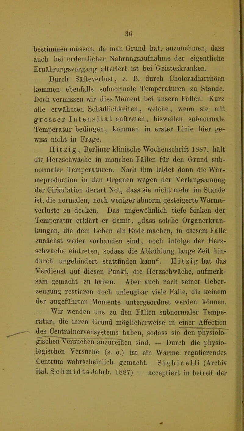 bestimmen müssen, da man Grund hat, anzunehmen, dass auch bei ordentlicher Nahrungsaufnahme der eigentliche Ernährungsvorgang alteriert ist bei Geisteskranken. Durch Säfteverlust, z. B. durch Choleradiarrhöen kommen ebenfalls subnonnale Temperaturen zu Stande. Doch vermissen wir dies Moment bei unsern Fällen. Kurz alle erwähnten Schädlichkeiten, welche, wenn sie mit grosser Intensität auftreten, bisweilen subnormale Temperatur bedingen, kommen in erster Linie hier ge- wiss nicht in Frage. Hitzig, Berliner klinische Wochenschrift 1887, hält die Flerzschwäche in manchen Fällen für den Grund sub- normaler Temperaturen. Nach ihm leidet dann die Wär- meproduction in den Organen wegen der Verlangsamung der Cirkulation derart Not, dass sie nicht mehr im Stande ist, die normalen, noch weniger abnorm gesteigerte Wärme- verluste zu decken. Das ungewöhnlich tiefe Sinken der Temperatur erklärt er damit, „dass solche Organerkran- kungen, die dem Leben ein Ende machen, in diesem Falle zunächst weder vorhanden sind, noch infolge der Herz- schwäche eintreten, sodass die Abkühlung lange Zeit hin- durch ungehindert stattfinden kann“. Hitzig hat das Verdienst auf diesen Punkt, die Herzschwäche, aufmerk- sam gemacht zu haben. Aber auch nach seiner Ueber- zeugung restieren doch unleugbar viele Fälle, die keinem der angeführten Momente untergeordnet werden können. Wir wenden uns zu den Fällen subnormaler Tempe- ratur, die ihren Grund möglicherweise in einer Affection des Centralnervensystems haben, sodass sie den physioIcT-' gischen Versuchen anzureihen sind. — Durch die physio- logischen Versuche (s. o.) ist ein Wärme regulierendes Centrum wahrscheinlich gemacht. Sighicelli (Archiv ital. S c h m i d t s Jahrb. 1887) — acceptiert in betreff der