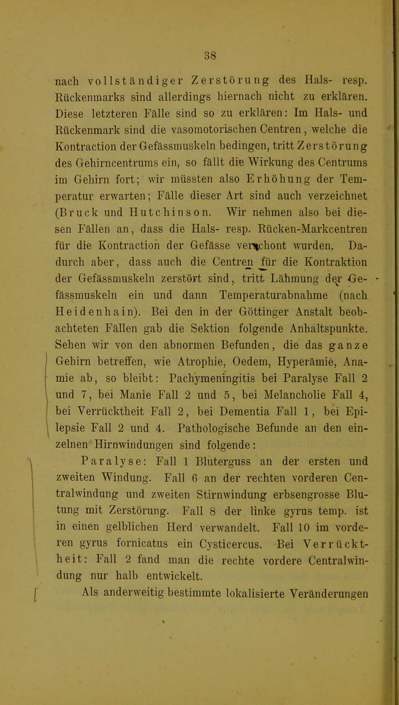 nach vollständiger Zerstörung des Hals- resp. Rückenmarks sind allerdings hiernach nicht zu erklären. Diese letzteren Fälle sind so zu erklären: Im Hals- und Rückenmark sind die vasomotorischen Centren , welche die Kontraction der Gefässmuskeln bedingen, tritt Zerstörung des Gehirncentrums ein, so fällt die Wirkung des Centrums im Gehirn fort; wir müssten also Erhöhung der Tem- peratur erwarten; Fälle dieser Art sind auch verzeichnet (Bruck und Hutchinson. Wir nehmen also bei die- sen Fällen an, dass die Hals- resp. Rücken-Markcentren für die Kontraction der Gefässe venichont wurden. Da- durch aber, dass auch die Centren für die Kontraktion der Gefässmuskeln zerstört sind, tritt Lähmung der Ge- - fässmuskeln ein und dann Temperaturabnahme (nach Heidenhain). Bei den in der Göttinger Anstalt beob- achteten Fällen gab die Sektion folgende Anhaltspunkte. Sehen wir von den abnormen Befunden, die das ganze ! Gehirn betreffen, wie Atrophie, Oedem, Hyperämie, Anä- mie ab, so bleibt: Pachymeningitis bei Paralyse Fall 2 und 7, bei Manie Fall 2 und 5, bei Melancholie Fall 4, bei Verrücktheit Fall 2, bei Dementia Fall 1, bei Epi- lepsie Fall 2 und 4. Pathologische Befunde an den ein- zelnen Hirnwindungen sind folgende: Paralyse: Fall 1 Bluterguss an der ersten und zweiten Windung. Fall 6 an der rechten vorderen Cen- tralwindung und zweiten Stirnwindung erbsengrosse Blu- tung mit Zerstörung. Fall 8 der linke gyrus temp. ist in einen gelblichen Herd verwandelt. Fall 10 im vorde- ren gyrus fornicatus ein Cysticercus. Bei Verrückt- heit: Fall 2 fand man die rechte vordere Centralwin- dung nur halb entwickelt. Als anderweitig bestimmte lokalisierte Veränderungen