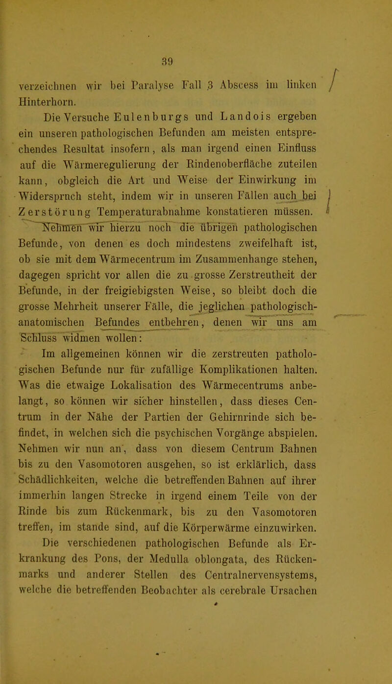 verzeichnen wir bei Paralyse Fall .3 Abscess im linken Hinterhorn. Die Versuche Eulenburgs und Landois ergeben ein unseren pathologischen Befunden am meisten entspre- chendes Resultat insofern, als man irgend einen Einfluss auf die 'Wärmeregulierung der Rindenoberfläche zuteilen kann, obgleich die Art und Weise der Einwirkung im Widersprach steht, indem wir in unseren Fällen auch bei Zerstörung Temperaturabnahme konstatieren müssen. Nehmen wir hierzu noch die übrigen pathologischen Befunde, von denen es doch mindestens zweifelhaft ist, ob sie mit dem Wärmecentrum im Zusammenhänge stehen, dagegen spricht vor allen die zu grosse Zerstreutheit der Befunde, in der freigiebigsten Weise, so bleibt doch die grosse Mehrheit unserer Fälle, die jeglichen pathologisch- anatomischen Befundes entbehren, denen wir uns am Schluss widmen wollen: Im allgemeinen können wir die zerstreuten patholo- gischen Befunde nur für zufällige Komplikationen halten. Was die etwaige Lokalisation des Wärmecentrums anbe- langt , so können wir sicher hinstellen, dass dieses Cen- trum in der Nähe der Partien der Gehirnrinde sich be- findet, in welchen sich die psychischen Vorgänge abspielen. Nehmen wir nun an, dass von diesem Centrum Bahnen bis zu den Vasomotoren ausgehen, so ist erklärlich, dass Schädlichkeiten, welche die betreffenden Bahnen auf ihrer immerhin langen Strecke in irgend einem Teile von der Rinde bis zum Rückenmark, bis zu den Vasomotoren treffen, im stände sind, auf die Körperwärme einzuwirken. Die verschiedenen pathologischen Befunde als Er- krankung des Pons, der Medulla oblongata, des Rücken- marks und anderer Stellen des Centralnervensystems, welche die betreffenden Beobachter als cerebrale Ursachen