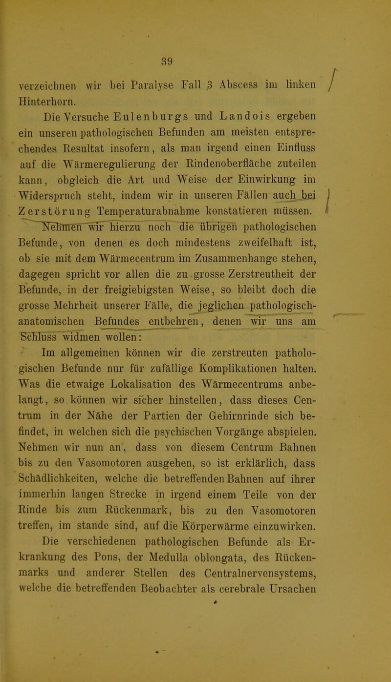 verzeichnen wir bei Paralyse Fall .3 Abscess im linken Hinterhorn. Die Versuche Eulenburgs und Landois ergeben ein unseren pathologischen Befunden am meisten entspre- chendes Resultat insofern, als man irgend einen Einfluss auf die 'Wärmeregulierung der Rindenoberfläche zuteilen kann, obgleich die Art und Weise der Einwirkung im Widersprach steht, indem wir in unseren Fällen auch bei Zerstörung Temperaturabnahme konstatieren müssen. Nehmen wir hierzu noch die übrigen pathologischen Befunde, von denen es doch mindestens zweifelhaft ist, ob sie mit dem Wärmecentrum im Zusammenhänge stehen, dagegen spricht vor allen die zu grosse Zerstreutheit der Befunde, in der freigiebigsten Weise, so bleibt doch die grosse Mehrheit unserer Fälle, die jeglichen pathologisch- anatomischen Befundes entbehren, denen wir uns am Schluss widmen wollen: Im allgemeinen können wir die zerstreuten patholo- gischen Befunde nur für zufällige Komplikationen halten. Was die etwaige Lokalisation des Wärmecentrums anbe- langt , so können wir sicher hinstellen, dass dieses Cen- trum in der Nähe der Partien der Gehirnrinde sich be- findet, in welchen sich die psychischen Vorgänge abspielen. Nehmen wir nun an, dass von diesem Centrum Bahnen bis zu den Vasomotoren ausgehen, so ist erklärlich, dass Schädlichkeiten, welche die betreffenden Bahnen auf ihrer immerhin langen Strecke in irgend einem Teile von der Rinde bis zum Rückenmark, bis zu den Vasomotoren treffen, im stände sind, auf die Körperwärme einzuwirken. Die verschiedenen pathologischen Befunde als Er- krankung des Pons, der Medulla oblongata, des Rücken- marks und anderer Stellen des Centralnervensystems, welche die betreffenden Beobachter als cerebrale Ursachen