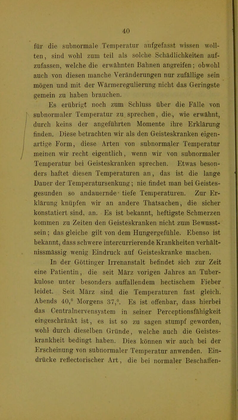 für die subnormale Temperatur aufgefasst wissen woll- ten , sind wohl zum teil als solche Schädlichkeiten auf- zufassen, welche die erwähnten Bahnen angreifen; obwohl auch von diesen manche Veränderungen nur zufällige sein mögen und mit der Wärmeregulierung nicht das Geringste gemein zu haben brauchen. Es erübrigt noch zum Schluss über die Fälle von subnormaler Temperatur zu sprechen, die, wie erwähnt, durch keins der angeführten Momente ihre Erklärung finden. Diese betrachten wir als den Geisteskranken eigen- artige Form, diese Arten von subnormaler Temperatur meinen wir recht eigentlich, wenn wir von subnormaler Temperatur bei Geisteskranken sprechen. Etwas beson- ders haftet diesen Temperaturen an, das ist die lange Dauer der Temperatursenkung; nie findet man bei Geistes- gesunden so andauernde' tiefe Temperaturen. Zur Er- klärung knüpfen wir an andere Thatsachen, die sicher konstatiert sind, an. Es ist bekannt, heftigste Schmerzen kommen zu Zeiten den Geisteskranken nicht zum Bewusst- sein ; das gleiche gilt von dem Hungergefühle. Ebenso ist bekannt, dass schwere intercurrierende Krankheiten verhält- nissmässig wenig Eindruck auf Geisteskranke machen. In der Göttinger Irrenanstalt befindet sich zur Zeit eine Patientin, die seit März vorigen Jahres an Tuber- kulose unter besonders auffallendem hectischem Fieber leidet. Seit März sind die Temperaturen fast gleich. Abends 40,ü Morgens 37,°. Es ist offenbar, dass hierbei das Centralnervensystem in seiner Perceptionsfähigkeit eingeschränkt ist, es ist so zu sagen stumpf geworden, wohl durch dieselben Gründe, welche auch die Geistes- krankheit bedingt haben. Dies können wir auch bei der Erscheinung von subnormaler Temperatur anwenden. Ein- drücke reflectorischer Art, die bei normaler Beschaffen-