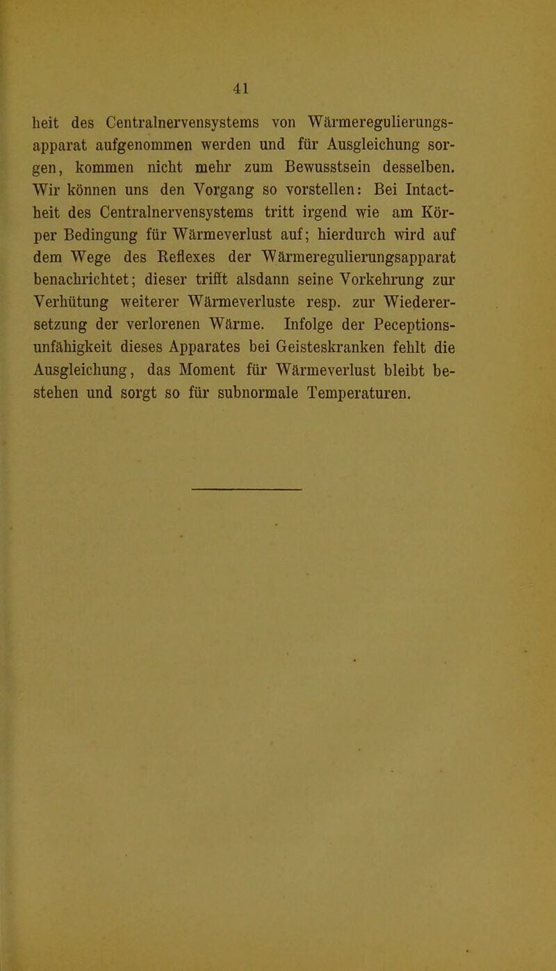 heit des Centralnervensystems von Wärmeregulierungs- apparat aufgenommen werden und für Ausgleichung sor- gen, kommen nicht mehr zum Bewusstsein desselben. Wir können uns den Vorgang so vorstellen: Bei Intact- heit des Centralnervensystems tritt irgend wie am Kör- per Bedingung für Wärme Verlust auf; hierdurch wird auf dem Wege des Reflexes der Wärmeregulierungsapparat benachrichtet; dieser trifft alsdann seine Vorkehrung zur Verhütung weiterer Wärmeverluste resp. zur Wiederer- setzung der verlorenen Wärme. Infolge der Peceptions- unfähigkeit dieses Apparates bei Geisteskranken fehlt die Ausgleichung, das Moment für Wärmeverlust bleibt be- stehen und sorgt so für subnormale Temperaturen.