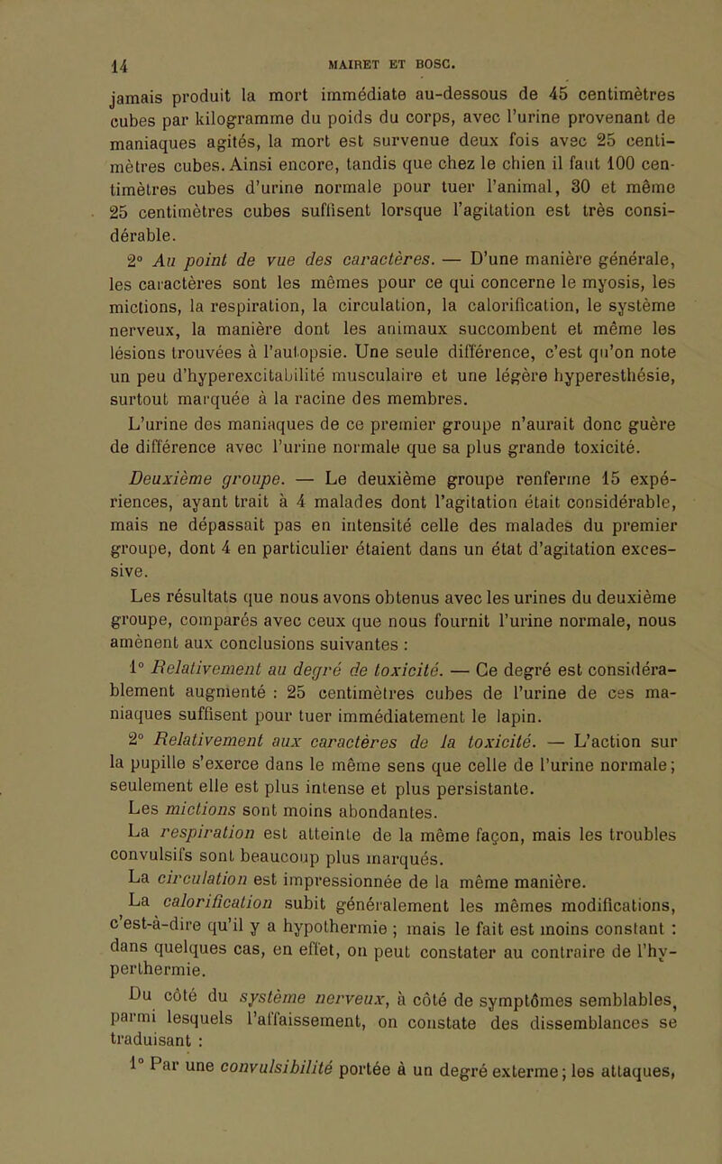 jamais produit la mort immédiate au-dessous de 45 centimètres cubes par kilogramme du poids du corps, avec l'urine provenant de maniaques agités, la mort est survenue deux fois avec 25 centi- mètres cubes. Ainsi encore, tandis que chez le chien il faut 100 cen- timètres cubes d'urine normale pour tuer l'animal, 30 et même 25 centimètres cubes suffisent lorsque l'agitation est très consi- dérable. 2° Au point de vue des caractères. — D'une manière générale, les caractères sont les mêmes pour ce qui concerne le myosis, les mictions, la respiration, la circulation, la calorification, le système nerveux, la manière dont les animaux succombent et même les lésions trouvées à l'autopsie. Une seule différence, c'est qu'on note un peu d'hyperexcitabilité musculaire et une légère hyperesthésie, surtout marquée à la racine des membres. L'urine des maniaques de ce premier groupe n'aurait donc guère de différence avec l'urine normale que sa plus grande toxicité. Deuxième groupe. — Le deuxième groupe renferme 15 expé- riences, ayant trait à 4 malades dont l'agitation était considérable, mais ne dépassait pas en intensité celle des malades du premier groupe, dont 4 en particulier étaient dans un état d'agitation exces- sive. Les résultats que nous avons obtenus avec les urines du deuxième groupe, comparés avec ceux que nous fournit l'urine normale, nous amènent aux conclusions suivantes : 1° Relativement au degré de toxicité. — Ce degré est considéra- blement augmenté : 25 centimètres cubes de l'urine de ces ma- niaques suffisent pour tuer immédiatement le lapin. 2° Relativement aux caractères de la toxicité. — L'action sur la pupille s'exerce dans le même sens que celle de l'urine normale; seulement elle est plus intense et plus persistante. Les mictions sont moins abondantes. La respiration est atteinte de la même façon, mais les troubles convulsifs sont beaucoup plus inarqués. La circulation est impressionnée de la même manière. La calorification subit généralement les mêmes modifications, c'est-à-dire qu'il y a hypothermie ; mais le fait est moins constant : dans quelques cas, en effet, on peut constater au contraire de l'hy- perlhermie. Du côté du système nerveux, à côté de symptômes semblables, parmi lesquels l'affaissement, on constate des dissemblances se traduisant : 1° Par une convulsibilité portée à un degré exterme ; les attaques,