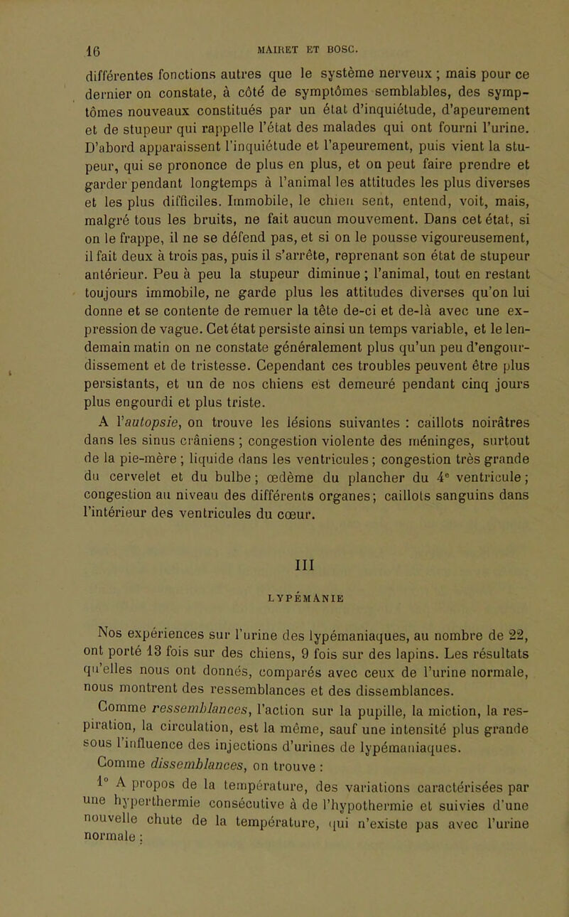 différentes fonctions autres que le système nerveux ; mais pour ce dernier on constate, à côté de symptômes semblables, des symp- tômes nouveaux constitués par un état d'inquiétude, d'apeurement et de stupeur qui rappelle l'état des malades qui ont fourni l'urine. D'abord apparaissent l'inquiétude et l'apeurement, puis vient la stu- peur, qui se prononce de plus en plus, et on peut faire prendre et garder pendant longtemps à l'animal les attitudes les plus diverses et les plus difficiles. Immobile, le chien sent, entend, voit, mais, malgré tous les bruits, ne fait aucun mouvement. Dans cet état, si on le frappe, il ne se défend pas, et si on le pousse vigoureusement, il fait deux à trois pas, puis il s'arrête, reprenant son état de stupeur antérieur. Peu à peu la stupeur diminue ; l'animal, tout en restant toujours immobile, ne garde plus les attitudes diverses qu'on lui donne et se contente de remuer la tête de-ci et de-là avec une ex- pression de vague. Cet état persiste ainsi un temps variable, et le len- demain matin on ne constate généralement plus qu'un peu d'engour- dissement et de tristesse. Cependant ces troubles peuvent être plus persistants, et un de nos chiens est demeuré pendant cinq jours plus engourdi et plus triste. A Yautopsie, on trouve les lésions suivantes : caillots noirâtres dans les sinus crâniens ; congestion violente des méninges, surtout de la pie-mère ; liquide dans les ventricules ; congestion très grande du cervelet et du bulbe ; œdème du plancher du 4e ventricule ; congestion au niveau des différents organes; caillots sanguins dans l'intérieur des ventricules du cœur. III LYPÉMA.NIE Nos expériences sur l'urine des lypémaniaques, au nombre de 22, ont porté 13 fois sur des chiens, 9 fois sur des lapins. Les résultats qu elles nous ont donnés, comparés avec ceux de l'urine normale, nous montrent des ressemblances et des dissemblances. Gomme ressemblances, l'action sur la pupille, la miction, la res- piration, la circulation, est la même, sauf une intensité plus grande sous l'influence des injections d'urines de lypémaniaques. Comme dissemblances, on trouve : 1° A propos de la température, des variations caractérisées par une hyperthermie consécutive à de l'hypothermie et suivies d'une nouvelle chute de la température, qui n'existe pas avec l'urine normale ;