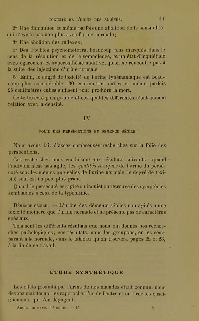 2° Une diminution et même parfois une abolition de la sensibilité, qui n'existe pas non plus avec l'urine normale; 3° Une abolition des réflexes ; 4° Des troubles psychomoteurs, beaucoup plus marqués dans le sens de la résolution et de la somnolence, et un état d'inquiétude avec égarement et hyperesthésie auditive, qu'on ne rencontre pas à la suite des injections d'urine normale ; 5° Enfin, le degré de toxicité de l'urine lypémaniaque est beau- coup plus considérable : 30 centimètres cubes et même parfois 25 centimètres cubes suffisent pour produire la mort. Cette toxicité plus grande et ces qualités différentes n'ont aucune relation avec la densité. IV FOLIE DES PERSÉCUTIONS ET DÉMENCE SÉNILE Nous avons fait d'assez nombreuses recherches sur la folie des persécutions. Ces recherches nous conduisent aux résultats suivants : quand • l'individu n'est pas agité, les qualités toxiques de l'urine du persé- cuté sont les mêmes que celles de l'urine normale, le degré de toxi- cité seul est un peu plus grand. Quand le persécuté est agité ou inquiet on retrouve des symptômes semblables à ceux de la lypémanie. Démence sénile. — L'urine des déments séniles non agités a une toxicité moindre que l'urine normale et ne présente pas de caractères spéciaux. Tels sont les différents résultats que nous ont donnés nos recher- ches pathologiques; ces résultats, nous les groupons, en les com- parant à la normale, dans le tableau qu'on trouvera pages 22 et 23, à la fin de ce travail. ÉTUDE SYNTHÉTIQUE Les effets produits par l'urine de nos malades étant connus, nous devons maintenant les rapprocher l'un de l'autre et en tirer les ensei- gnements qui s'en dégagent. Ahch. de PHTS., 5* SÉRIK, — IV. 2