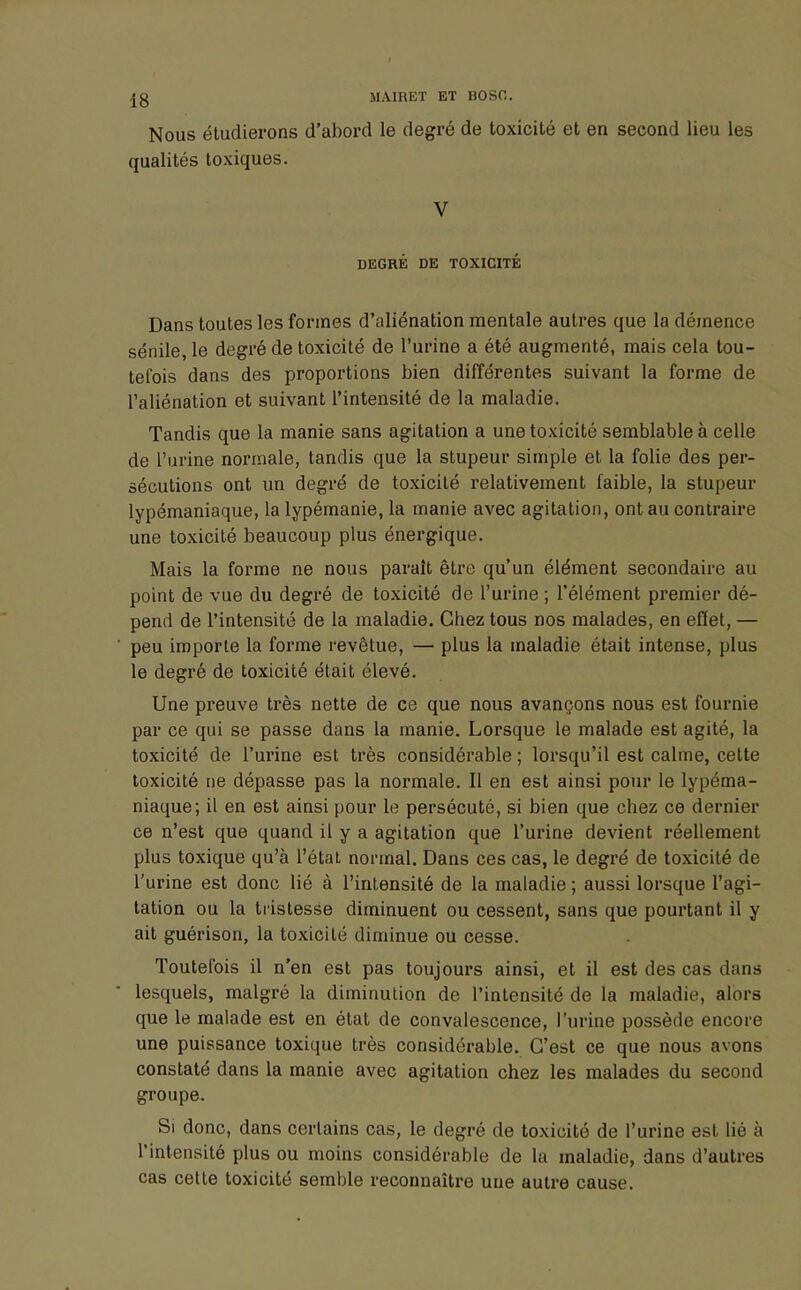 Nous étudierons d'abord le degré de toxicité et en second lieu les qualités toxiques. V DEGRE DE TOXICITÉ Dans toutes les formes d'aliénation mentale autres que la démence sénile, le degré de toxicité de l'urine a été augmenté, mais cela tou- tefois dans des proportions bien différentes suivant la forme de l'aliénation et suivant l'intensité de la maladie. Tandis que la manie sans agitation a une toxicité semblable à celle de l'urine normale, tandis que la stupeur simple et la folie des per- sécutions ont un degré de toxicité relativement faible, la stupeur lypémaniaque, la lypémanie, la manie avec agitation, ont au contraire une toxicité beaucoup plus énergique. Mais la forme ne nous paraît être qu'un élément secondaire au point de vue du degré de toxicité de l'urine ; l'élément premier dé- pend de l'intensité de la maladie. Chez tous nos malades, en effet, — peu importe la forme revêtue, — plus la maladie était intense, plus le degré de toxicité était élevé. Une preuve très nette de ce que nous avançons nous est fournie par ce qui se passe dans la manie. Lorsque le malade est agité, la toxicité de l'urine est très considérable ; lorsqu'il est calme, celte toxicité ne dépasse pas la normale. Il en est ainsi pour le lypéma- niaque; il en est ainsi pour le persécuté, si bien que cbez ce dernier ce n'est que quand il y a agitation que l'urine devient réellement plus toxique qu'à l'état normal. Dans ces cas, le degré de toxicité de l'urine est donc lié à l'intensité de la maladie ; aussi lorsque l'agi- tation ou la tristesse diminuent ou cessent, sans que pourtant il y ait guérison, la toxicilé diminue ou cesse. Toutefois il n'en est pas toujours ainsi, et il est des cas dans lesquels, malgré la diminution de l'intensité de la maladie, alors que le malade est en état de convalescence, l'urine possède encore une puissance toxique très considérable. C'est ce que nous avons constaté dans la manie avec agitation chez les malades du second groupe. Si donc, dans certains cas, le degré de toxicité de l'urine est lié à l'intensité plus ou moins considérable de la maladie, dans d'autres cas cette toxicité semble reconnaître une autre cause.