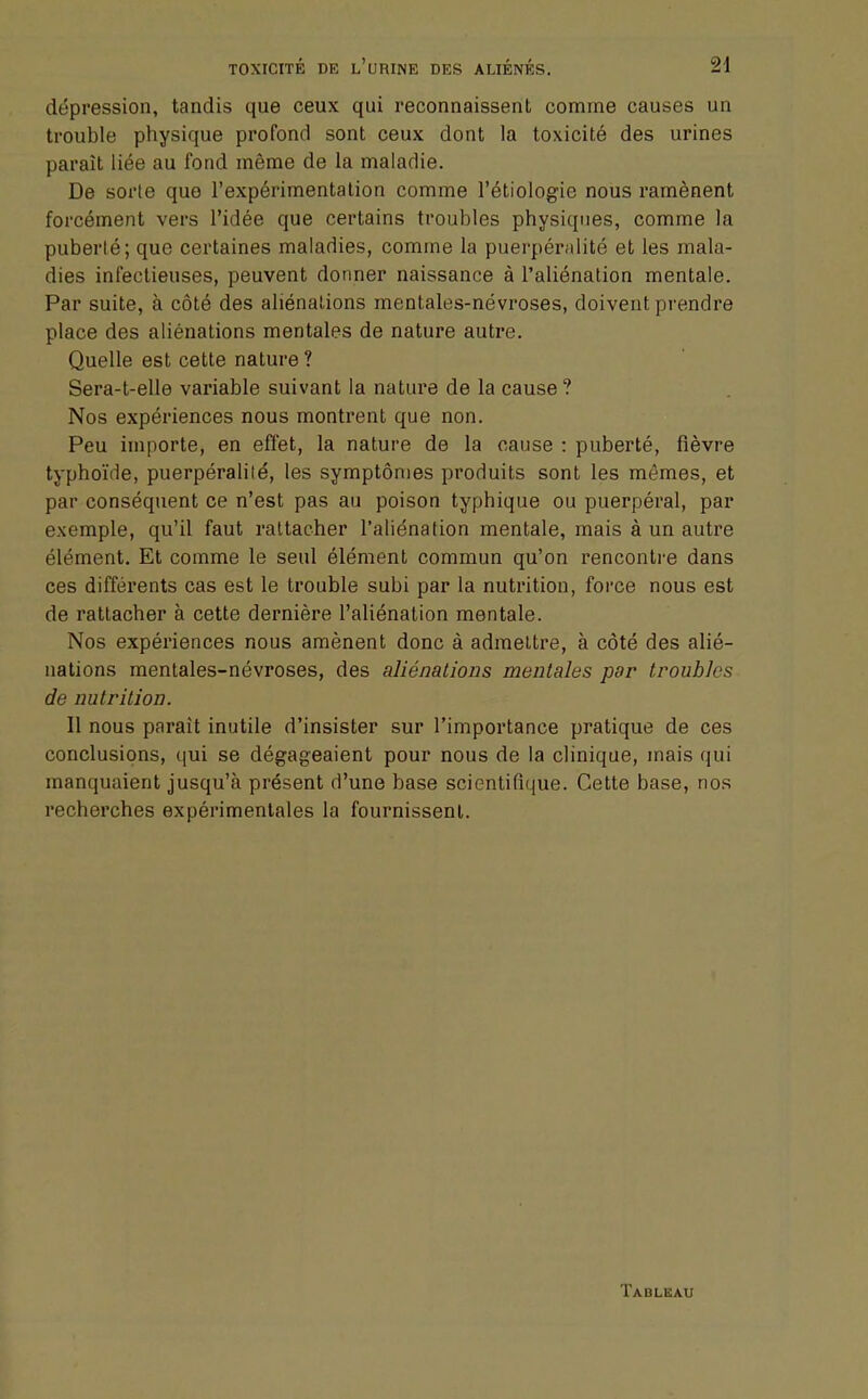 dépression, tandis que ceux qui reconnaissent comme causes un trouble physique profond sont ceux dont la toxicité des urines paraît liée au fond même de la maladie. De sorte que l'expérimentation comme l'étiologie nous ramènent forcément vers l'idée que certains troubles physiques, comme la puberté; que certaines maladies, comme la puerpéralité et les mala- dies infectieuses, peuvent donner naissance à l'aliénation mentale. Par suite, à côté des aliénations mentales-névroses, doivent prendre place des aliénations mentales de nature autre. Quelle est cette nature ? Sera-t-elle variable suivant la nature de la cause? Nos expériences nous montrent que non. Peu importe, en effet, la nature de la cause : puberté, fièvre typhoïde, puerpéralité, les symptômes produits sont les mêmes, et par conséquent ce n'est pas au poison typhique ou puerpéral, par exemple, qu'il faut rattacher l'aliénation mentale, mais à un autre élément. Et comme le seul élément commun qu'on rencontre dans ces différents cas est le trouble subi par la nutrition, force nous est de rattacher à cette dernière l'aliénation mentale. Nos expériences nous amènent donc à admettre, à côté des alié- nations mentales-névroses, des aliénations mentales par troubles de nutrition. 11 nous parait inutile d'insister sur l'importance pratique de ces conclusions, qui se dégageaient pour nous de la clinique, mais qui manquaient jusqu'à présent d'une base scientifique. Cette base, nos recherches expérimentales la fournissent. Tableau