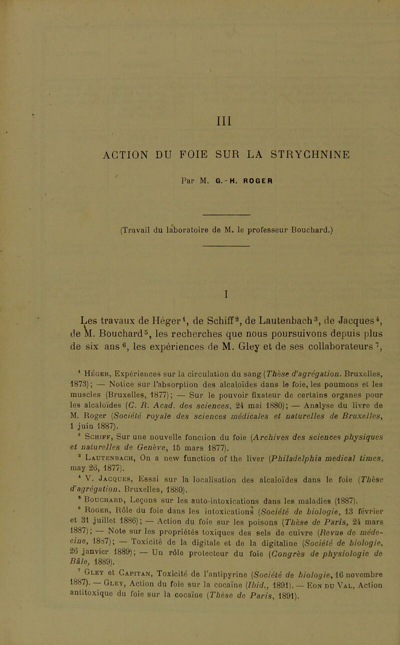 III ACTION DU FOIE SUR LA STRYCHNINE Par M. G. - H. ROGER (Travail du laboratoire de M. le professeur Bouchard.) I Les travaux de Héger1, de Schiff2, de Lautenbach3, de Jacques4, de k. Douchard3, les recherches que nous poursuivons depuis plus de six ans6, les expériences de M. Gley et de ses collaborateurs, 1 Héger, Expériences sur la circulation du sang (Thèse d'agrégation. Bruxelles, 1873); — Notice sur l'absorption des alcaloïdes dans le foie, les poumons el les muscles (Bruxelles, 1877); — Sur le pouvoir fixateur de certains organes pour les alcaloïdes (C. R. Acad. des sciences, 24 mai 1880); — Analyse du livre de M. Roger (Société royale des sciences médicales et naturelles de Bruxelles, 1 juin 1887). - Schiff, Sur une nouvelle fonction du foie (Archives des sciences physiques et naturelles de Genève, 15 mars 1877). * Lautenbach, On a new function of the liver (Philadclphia médical times, may 26, 1877). * V. Jacques, Essai sur la localisation des alcaloïdes dans le foie (Thèse d'agrégation. Bruxelles, 1880). * Bouchard, Leçons sur les auto-intoxications dans les maladies (1887). 0 Roger, Bôlc du foie dans les intoxications (Société de biologie, 13 février et 31 juillet 1886); — Action du foie sur les poisons (Thèse de Paris, 24 mars 1887); — Note sur les propriétés toxiques des sels de cuivre (Revue de méde- cine, 18s7); — Toxicité de la digitale el do la digitaline (Société de biologie, 26 janvier 1889); — Un rôle protecteur du foie (Congrès de physiologie de Râle, 1889). ' Gley et Capitan, Toxicité de l'antipyrine (Société de biologie, 16 novembre 1887). — Gley, Action du foio sur la cocaïne (Ibid., 1891). — Eon du Val, Action anlitoxique du foie sur la cocaïne (Thèse de Paris, 1891).