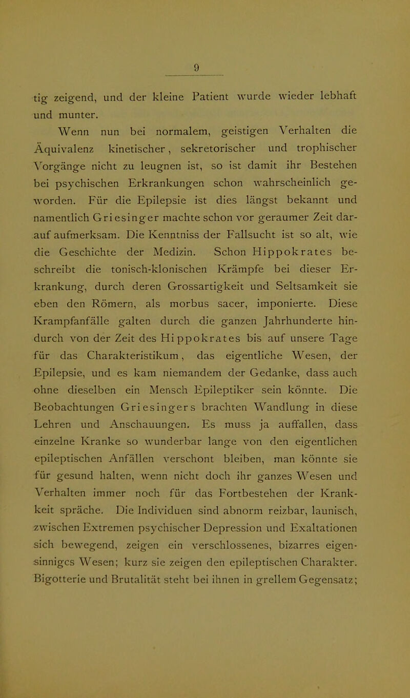 tig zeigend, und der kleine Patient wurde wieder lebhaft und munter. Wenn nun bei normalem, geistigen Verhalten die Äquivalenz kinetischer, sekretorischer und trophischer \'orgänge nicht zu leugnen ist, so ist damit ihr Bestehen bei psychischen Erkrankungen schon wahrscheinlich ge- worden. Für die Epilepsie ist dies längst bekannt und namentlich Griesinger machte schon vor geraumer Zeit dar- auf aufmerksam. Die Kenntniss der Fallsucht ist so alt, wie die Geschichte der Medizin. Schon Hippokrates be- schreibt die tonisch-klonischen Krämpfe bei dieser Er- krankung, durch deren Grossartigkeit und Seltsamkeit sie eben den Römern, als morbus sacer, imponierte. Diese Krampfanfälle galten durch die ganzen Jahrhunderte hin- durch von der Zeit des Hippokrates bis auf unsere Tage für das Charakteristikum, das eigentliche Wesen, der Epilepsie, und es kam niemandem der Gedanke, dass auch ohne dieselben ein Mensch Epileptiker sein könnte. Die Beobachtunofcn Griesingers brachten Wandluna- in diese Lehren und Anschauungen. Es muss ja auffallen, dass einzelne Kranke so wunderbar lange von den eigentlichen epileptischen Anfällen verschont bleiben, man könnte sie für gesund halten, wenn nicht doch ihr ganzes Wesen und Verhalten immer noch für das Fortbestehen der Krank- heit spräche. Die Individuen sind abnorm reizbar, launisch, zwischen Extremen psychischer Depression und Exaltationen sich bewegend, zeigen ein verschlossenes, bizarres eigen- sinniges Wesen; kurz sie zeigen den epileptischen Charakter. Bigotterie und Brutalität steht bei ihnen in grellem Gegensatz;