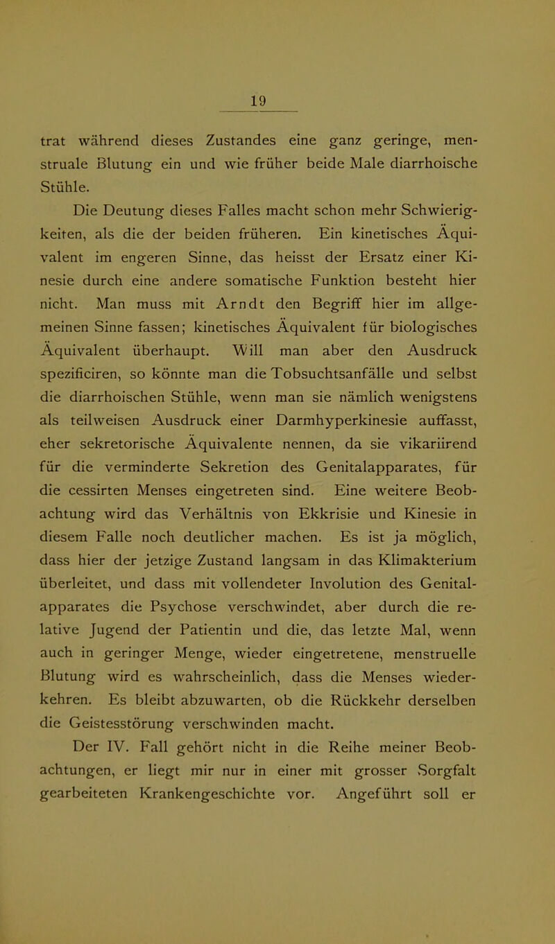 trat während dieses Zustandes eine ganz geringe, men- struale Blutung ein und wie früher beide Male diarrhoische Stühle. Die Deutung dieses Falles macht schon mehr Schwierig- keiten, als die der beiden früheren. Ein kinetisches Äqui- valent im engeren Sinne, das heisst der Ersatz einer Ki- nesie durch eine andere somatische Funktion besteht hier nicht. Man muss mit Arndt den Begriff hier im allge- meinen Sinne fassen; kinetisches Äquivalent für biologisches Äquivalent überhaupt. Will man aber den Ausdruck spezificiren, so könnte man die Tobsuchtsanfälle und selbst die diarrhoischen Stühle, wenn man sie nämlich wenigstens als teilweisen Ausdruck einer Darmhyperkinesie auffasst, eher sekretorische Äquivalente nennen, da sie vikariirend für die verminderte Sekretion des Genitalapparates, für die cessirten Menses eingetreten sind. Eine weitere Beob- achtung wird das Verhältnis von Ekkrisie und Kinesie in diesem Falle noch deutlicher machen. Es ist ja möglich, dass hier der jetzige Zustand langsam in das Klimakterium überleitet, und dass mit vollendeter Involution des Genital- apparates die Psychose verschwindet, aber durch die re- lative Jugend der Patientin und die, das letzte Mal, wenn auch in geringer Menge, wieder eingetretene, menstruelle Blutung wird es wahrscheinlich, dass die Menses wieder- kehren. Es bleibt abzuwarten, ob die Rückkehr derselben die Geistesstörung verschwinden macht. Der IV. F'all gehört nicht in die Reihe meiner Beob- achtungen, er liegt mir nur in einer mit grosser vSorgfalt gearbeiteten Krankengeschichte vor. Angeführt soll er