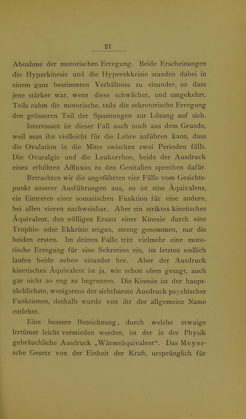 Abnahme der motorischen Erregung. Beide Erscheinungen die Hyperklnesie und die Hyperekkrisle standen dabei in einem ganz bestimmten Verhältniss zu einander, so dass jene stärker war, wenn diese schwächer, und umgekehrt. Teils nahm die motorische, teils die sekretorische Erregung den grösseren Teil der Spannungen zur Lösung auf sich. Interessant ist dieser Fall auch noch aus dem Grunde, weil man ihn vielleicht für die Lehre anführen kann, dass die Ovulation in die Mitte zwischen zwei Perioden fällt. Die Ovaralgie und die Leukorrhoe, beide der Ausdruck eines erhöhten Affluxus zu den Genitalien sprechen dafür. Betrachten wir die angeführten vier Fälle vom Gesichts- punkt unserer Ausführungen aus, so ist eine Äquivalenz, ein Eintreten einer somatischen Funktion für eine andere, bei allen vieren nachweisbar. Aber ein striktes kinetisches Äquivalent, den völligen Ersatz einer Kinesie durch eine Trophie- oder Ekkrisie zeigen, streng genommen, nur die beiden ersten. Im dritten Falle tritt vielmehr eine moto- rische Erregung für eine Sekretion ein, im letzten endlich laufen beide neben einander her. Aber der Ausdruck kinetisches Äquivalent ist ja, wie schon oben gesagt, auch gar nicht so eng zu begrenzen. Die Kinesie ist der haupt- sächlichste, wenigstens der sichtbarste Ausdruck ps}’chischer Funktionen, deshalb wurde von ihr der allgemeine Name entlehnt. Itine bessere Bezeichnung, durch welche etwaige Irrtümer leicht vermieden werden, ist der in der Physik gebräuchliche Ausdruck „Wärmeäquivalent“. Das Meyer- sehe Gesetz von der Einheit der Kraft, ursprünglich für