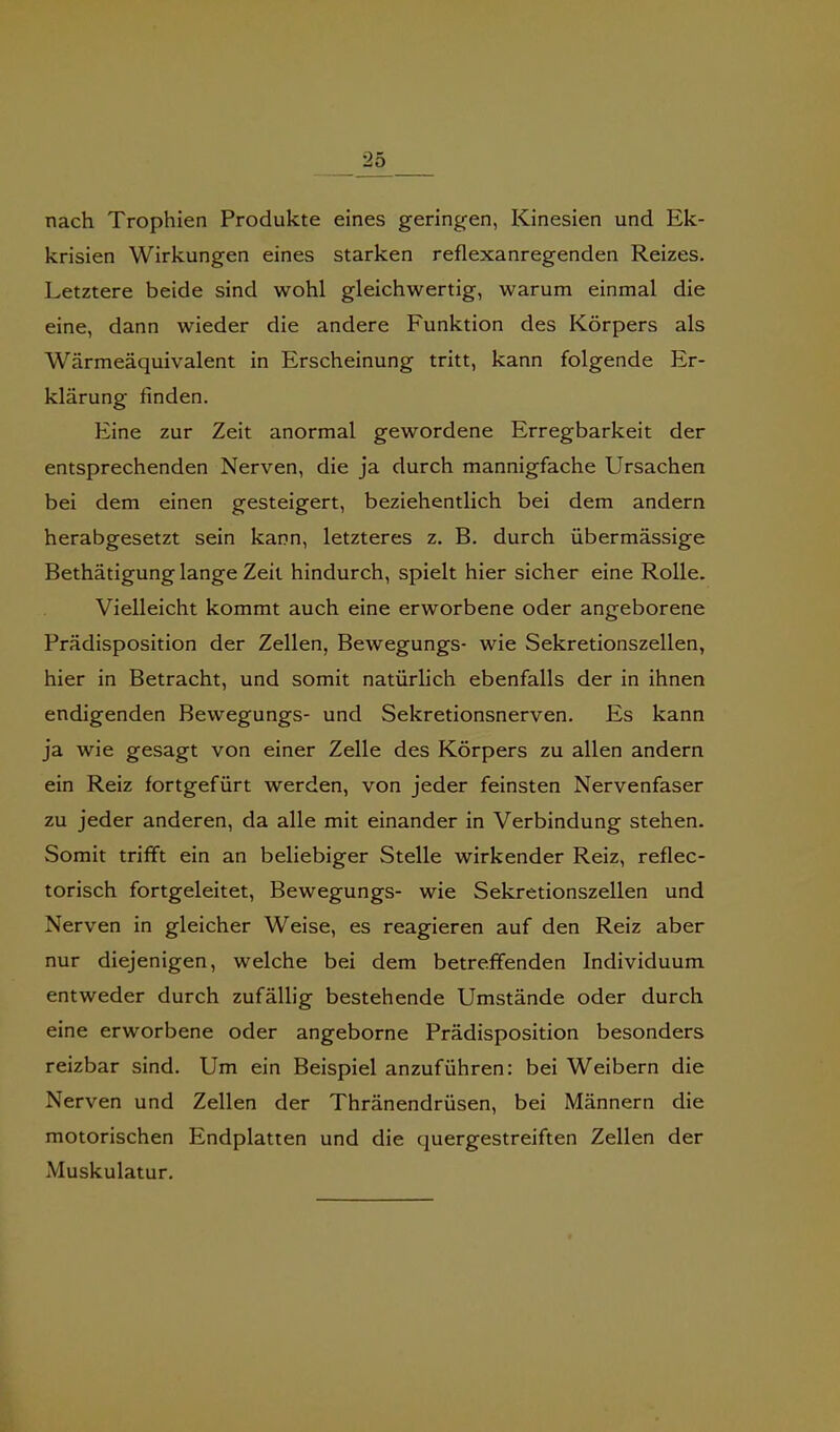 ^ nach Trophien Produkte eines geringen, Kinesien und Ek- krisien Wirkungen eines starken reflexanregenden Reizes. Letztere beide sind wohl gleichwertig, warum einmal die eine, dann wieder die andere Funktion des Körpers als Wärmeäquivalent in Erscheinung tritt, kann folgende Er- klärung finden. Eine zur Zeit anormal gewordene Erregbarkeit der entsprechenden Nerven, die ja durch mannigfache Ursachen bei dem einen gesteigert, beziehentlich bei dem andern herabgesetzt sein kann, letzteres z. B. durch übermässige Bethätigung lange Zeit hindurch, spielt hier sicher eine Rolle. Vielleicht kommt auch eine erworbene oder angeborene Prädisposition der Zellen, Bewegungs- wie Sekretionszellen, hier in Betracht, und somit natürlich ebenfalls der in ihnen endigenden Bewegungs- und Sekretionsnerven. Es kann ja wie gesagt von einer Zelle des Körpers zu allen andern ein Reiz fortgefürt werden, von jeder feinsten Nervenfaser zu jeder anderen, da alle mit einander in Verbindung stehen. Somit trifft ein an beliebiger Stelle wirkender Reiz, reflec- torisch fortgeleitet, Bewegungs- wie Sekretionszellen und Nerven in gleicher Weise, es reagieren auf den Reiz aber nur diejenigen, welche bei dem betreffenden Individuum entweder durch zufällig bestehende Umstände oder durch eine erworbene oder angeborne Prädisposition besonders reizbar sind. Um ein Beispiel anzuführen: bei Weibern die Nerven und Zellen der Thränendrüsen, bei Männern die motorischen Endplatten und die quergestreiften Zellen der Muskulatur.