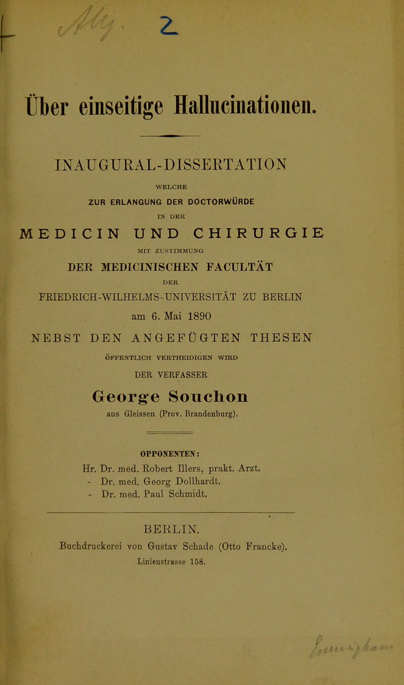 Über einseitige Hallucinationen. INAUGURAL-DISSERTATION WELCHE ZUR ERLANGUNG DER DOCTORWÜRDE IN DER MEDICIN UND CHIRURGIE MIT ZUSTIMMUNG DER MEDICINISCHEN FACULTÄT DER FRIEDRICH-WILHELMS-UNIVERSITÄT ZU BERLIN am 6. Mai 1890 NEBST DEN ANGEFÜGTEN THESEN ÖFFENTLICH VERTHEIDIGEN WIRD DER VERFASSER George Souchon ans Gleissen (Prov. Brandenburg). OPPONENTEN: Hr. Dr. med. Robert Illers, prakt. Arzt. - Dr. med. Georg Dollhardt. - Dr. med. Paul Schmidt. BERLIN. Buchdruckerei von Gustav Schade (Otto Francke). Linienstrasse 158.