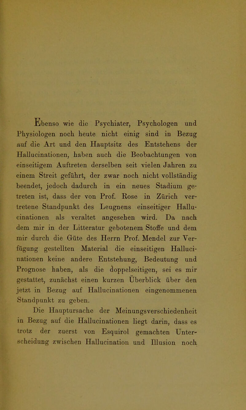 Ebenso wie die Psychiater, Psychologen und Physiologen noch heute nicht einig sind in Bezug auf die Art und den Hauptsitz des Entstehens der Hallucinationen, haben auch die Beobachtungen von einseitigem Auftreten derselben seit vielen Jahren zu einem Streit geführt, der zwar noch nicht vollständig beendet, jedoch dadurch in ein neues Stadium ge- treten ist, dass der von Prof. Rose in Zürich ver- tretene Standpunkt des Leugnens einseitiger Hallu- cinationen als veraltet angesehen wird. Da nach dem mir in der Litteratur gebotenem Stoffe und dem mir durch die Güte des Herrn Prof. Mendel zur Ver- fügung gestellten Material die einseitigen Halluci- nationen keine andere Entstehung, Bedeutung und Prognose haben, als die doppelseitigen, sei es mir gestattet, zunächst einen kurzen Überblick über den jetzt in Bezug auf Hallucinationen eingenommenen Standpunkt zu geben. Die Hauptursache der Meinungsverschiedenheit in Bezug auf die Hallucinationen liegt darin, dass es trotz der zuerst von Esquirol gemachten Unter- scheidung zwischen Hallucination und Illusion noch