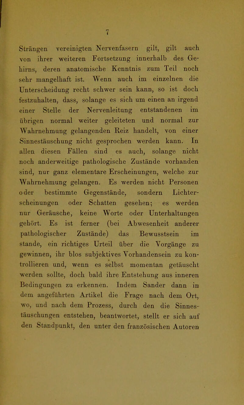 Strängen vereinigten Nervenfasern gilt, gilt auch von ihrer weiteren Fortsetzung innerhalb des Ge- hirns, deren anatomische Kenntnis zum Teil noch sehr mangelhaft ist. Wenn auch im einzelnen die Unterscheidung recht schwer sein kann, so ist doch festzuhalten, dass, solange es sich um einen an irgend einer Stelle der Nervenleitung entstandenen im übrigen normal weiter geleiteten und normal zur Wahrnehmung gelangenden Reiz handelt, von einer Sinnestäuschung nicht gesprochen werden kann. In allen diesen Fällen sind es auch, solange nicht noch anderweitige pathologische Zustände vorhanden sind, nur ganz elementare Erscheinungen, welche zur Wahrnehmung gelangen. Es werden nicht Personen oder bestimmte Gegenstände, sondern Lichter- scheinungen oder Schatten gesehen; es werden nur Geräusche, keine Worte oder Unterhaltungen gehört. Es ist ferner (bei Abwesenheit anderer pathologischer Zustände) das Bewusstsein im stände, ein richtiges Urteil über die Vorgänge zu gewinnen, ihr blos subjektives Vorhandensein zu kon- trollieren und, wenn es selbst momentan getäuscht werden sollte, doch bald ihre Entstehung aus inneren Bedingungen zu erkennen. Indem Sander dann in dem angeführten Artikel die Frage nach dem Ort, wo, und nach dem Prozess, durch den die Sinnes- täuschungen entstehen, beantwortet, stellt er sich auf den Standpunkt, den unter den französischen Autoren