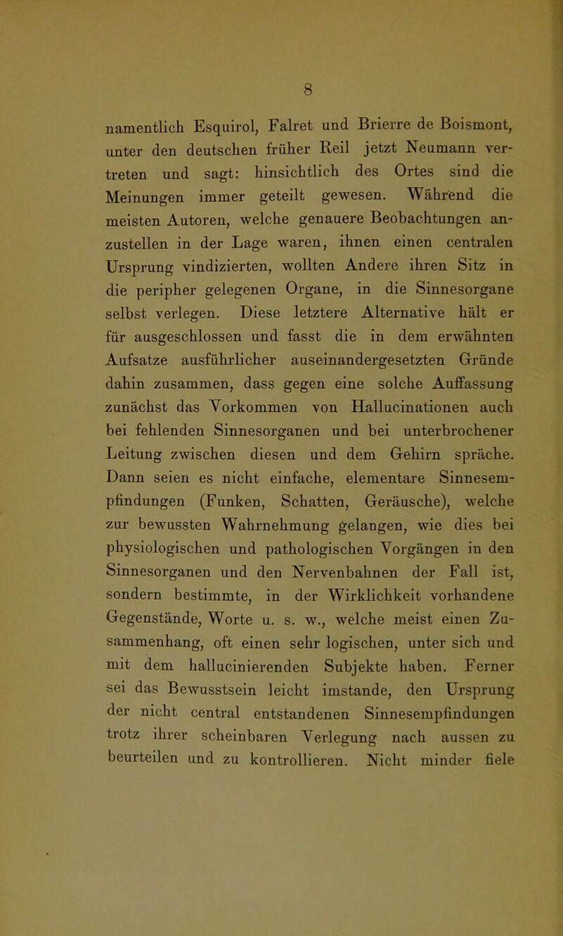 namentlich Esquirol, Falret und Brierre de Boismont, unter den deutschen früher Reil jetzt Neumann ver- treten und sagt: hinsichtlich des Ortes sind die Meinungen immer geteilt gewesen. Während die meisten Autoren, welche genauere Beobachtungen an- zustellen in der Lage waren, ihnen einen centralen Ursprung vindizierten, wollten Andere ihren Sitz in die peripher gelegenen Organe, in die Sinnesorgane selbst verlegen. Diese letztere Alternative hält er für ausgeschlossen und fasst die in dem erwähnten Aufsatze ausführlicher auseinandergesetzten Gründe dahin zusammen, dass gegen eine solche Aulfassung zunächst das Vorkommen von Hallucinationen auch bei fehlenden Sinnesorganen und bei unterbrochener Leitung zwischen diesen und dem Gehirn spräche. Dann seien es nicht einfache, elementare Sinnesem- pfindungen (Funken, Schatten, Geräusche), welche zur bewussten Wahrnehmung gelangen, wie dies bei physiologischen und pathologischen Vorgängen in den Sinnesorganen und den Nervenbahnen der Fall ist, sondern bestimmte, in der Wirklichkeit vorhandene Gegenstände, Worte u. s. w., welche meist einen Zu- sammenhang, oft einen sehr logischen, unter sich und mit dem hallucinierenden Subjekte haben. Ferner sei das Bewusstsein leicht imstande, den Ursprung der nicht central entstandenen Sinnesempfindungen trotz ihrer scheinbaren Verlegung nach aussen zu beurteilen und zu kontrollieren. Nicht minder fiele