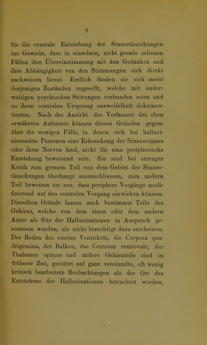 für die centrale Entstehung der Sinnestäuschungen ins Gewicht, dass in einzelnen, nicht gerade seltenen Fällen ihre Übereinstimmung mit den Gedanken und ihre Abhängigkeit von den Stimmungen sich direkt nachweisen liesse. Endlich fänden sie sich meist denjenigen Zuständen zugesellt, welche mit ander- weitigen psychischen Störungen verbunden seien und so ihren centralen Ursprung unzweifelhaft dokumen- tierten. Nach der Ansicht des Verfassers des oben erwähnten Aufsatzes können diesen Gründen gegen- über die wenigen Fälle, in denen sich bei halluci- nierenden Personen eine Erkrankung der Sinnesorgane oder ihrer Nerven fand, nicht für eine peripherische Entstehung beweisend sein. Sie sind bei strenger Kritik zum grossen Teil von dem Gebiet der Sinnes- täuschungen überhaupt auszuschliessen, zum andern Teil beweisen sie nur, dass periphere Vorgänge modi- fizierend auf den centralen Vorgang einwirken können. Dieselben Gründe lassen auch bestimmte Teile des Gehirns, welche von dem einen oder dem andern Autor als Sitz der Hallucinationen in Anspruch ge- nommen wurden, als nicht berechtigt dazu erscheinen. Der Boden des vierten Ventrikels, die Corpora qua- drigemina, der Balken, das Centrum semiovale, der Thalamus opticus und andere Gehirnteile sind in früherer Zeit, gestützt auf ganz vereinzelte, oft wenig kritisch bearbeitete Beobachtungen als der Ort des Entstehens der Hallucinationen betrachtet worden, \