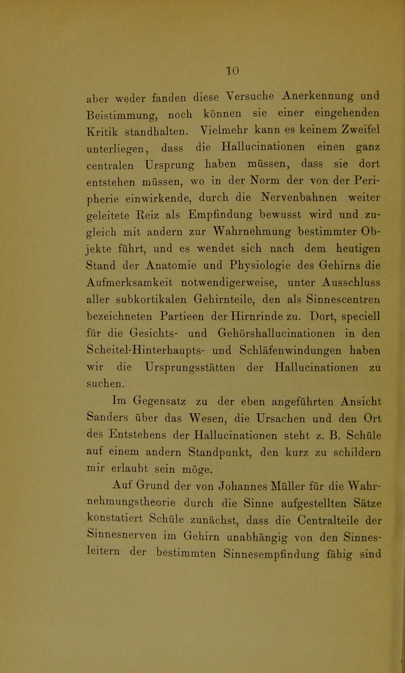 aber weder fanden diese Versuche Anerkennung und Beistimmung, noch können sie einer eingehenden Kritik standhalten. Vielmehr kann es keinem Zweifel unterliegen, dass die Hallucinationen einen ganz centralen Ursprung haben müssen, dass sie dort entstehen müssen, wo in der Norm der von der Peri- pherie einwirkende, durch die Nervenbahnen weiter geleitete Reiz als Empfindung bewusst wird und zu- gleich mit andern zur Wahrnehmung bestimmter Ob- jekte führt, und es wendet sich nach dem heutigen Stand der Anatomie und Physiologie des Gehirns die Aufmerksamkeit notwendigerweise, unter Ausschluss aller subkortikalen Gehirnteile, den als Sinnescentren bezeichneten Partieen der Hirnrinde zu. Dort, speciell für die Gesichts- und Gehörshallucinationen in den Scheitel-Hinterhaupts- und Schläfenwindungen haben wir die Ursprungsstätten der Hallucinationen zu suchen. Im Gegensatz zu der eben angeführten Ansicht Sanders über das Wesen, die Ursachen und den Ort des Entstehens der Hallucinationen steht z. B. Schüle auf einem andern Standpunkt, den kurz zu schildern mir erlaubt sein möge. Auf Grund der von Johannes Müller für die Wahr- nehmungstheorie durch die Sinne aufgestellten Sätze konstatiert Schüle zunächst, dass die Centralteile der Sinnesnerven im Gehirn unabhängig von den Sinnes- leitern der bestimmten Sinnesempfindung fähig sind