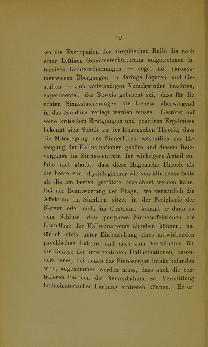 wo die Exstirpation der atrophischen Bnlbi die nach einer heftigen Gemütserschütterung aufgetretenen in- tensiven Lichterscheinungen — sogar mit paroxys- menweisen Übergängen in farbige Figuren und Ge- stalten — zum vollständigen Verschwinden brachten, experimentell der Beweis gebracht sei, dass für die echten Sinnestäuschungen die Genese überwiegend in das Sinnhirn verlegt werden müsse. Gestützt auf seine kritischen Erwägungen und positiven Ergebnisse bekennt sich Schüle zu der Hagenschen Theorie, dass die Miterregung des Sinneshirns wesentlich zur Er- zeugung der Hallucinationen gehöre und diesem Reiz- vorgange im Sinnescentrum der wichtigere Anteil Zu- fälle und glaubt, dass diese Hagensche Theorie als die heute von physiologischer wie von klinischer Seite als die am besten gestützte bezeichnet werden kann. Bei der Beantwortung der Frage, wo vermutlich die Affektion im Sinnhirn sitze, in der Peripherie der Nerven oder mehr im Centrum, kommt er dann zu dem Schluss, dass periphere Sinnesaffektionen die Grundlage der Hallucinationen abgeben können, na- türlich stets unter Einbeziehung eines mitwirkenden psychischen Faktors und dass zum Verständnis für die Genese der intercentralen Hallucinationen, beson- ders jener, bei denen das Sinnesorgan intakt befunden wird, angenommen werden muss, dass auch die cen- traleren Partieen der Nervenbahnen zur Vermittlung hallucinatorischer Färbung eintreten können. Er er-