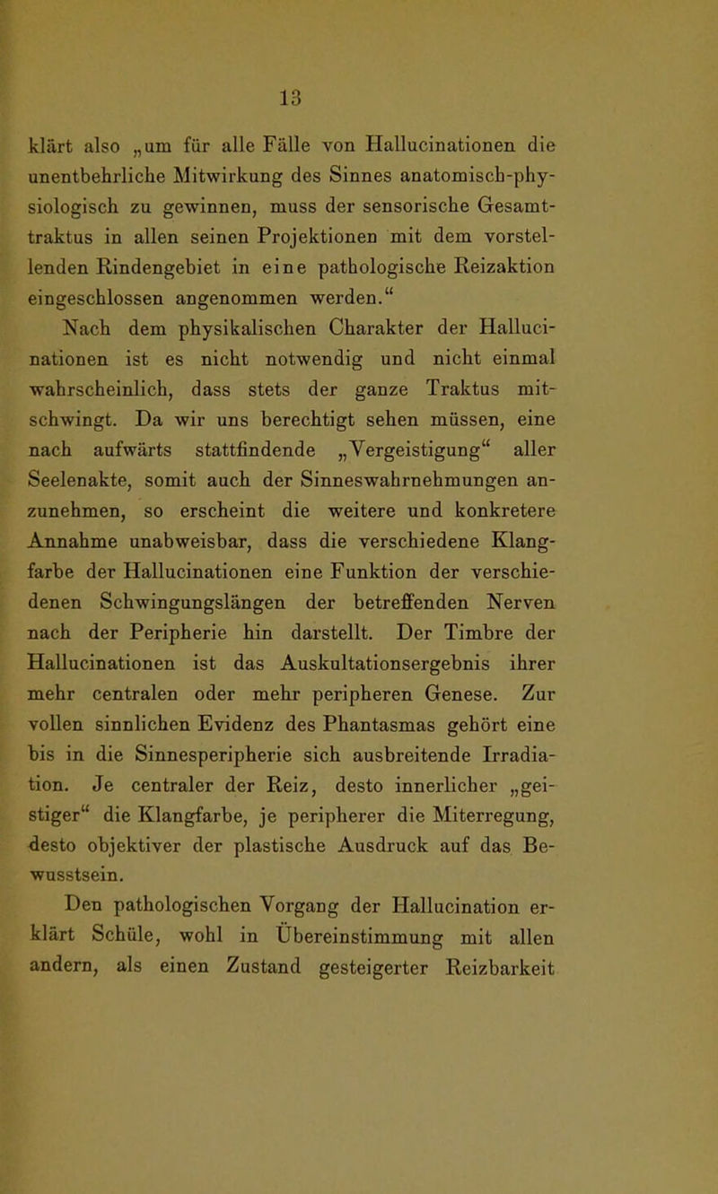 klärt also „um für alle Fälle von Hallucinationen die unentbehrliche Mitwirkung des Sinnes anatomisch-phy- siologisch zu gewinnen, muss der sensorische Gesamt- traktus in allen seinen Projektionen mit dem vorstel- lenden Rindengebiet in eine pathologische Reizaktion eingeschlossen angenommen werden.“ Nach dem physikalischen Charakter der Halluci- nationen ist es nicht notwendig und nicht einmal wahrscheinlich, dass stets der ganze Traktus mit- schwingt. Da wir uns berechtigt sehen müssen, eine nach aufwärts stattfindende „Vergeistigung“ aller Seelenakte, somit auch der Sinneswahrnehmungen an- zunehmen, so erscheint die weitere und konkretere Annahme unabweisbar, dass die verschiedene Klang- farbe der Hallucinationen eine Funktion der verschie- denen Schwingungslängen der betreffenden Nerven nach der Peripherie hin darstellt. Der Timbre der Hallucinationen ist das Auskultationsergebnis ihrer mehr centralen oder mehr peripheren Genese. Zur vollen sinnlichen Evidenz des Phantasmas gehört eine bis in die Sinnesperipherie sich ausbreitende Irradia- tion. Je centraler der Reiz, desto innerlicher „gei- stiger“ die Klangfarbe, je peripherer die Miterregung, desto objektiver der plastische Ausdruck auf das Be- wusstsein. Den pathologischen Vorgang der Hallucination er- klärt Schule, wohl in Übereinstimmung mit allen andern, als einen Zustand gesteigerter Reizbarkeit