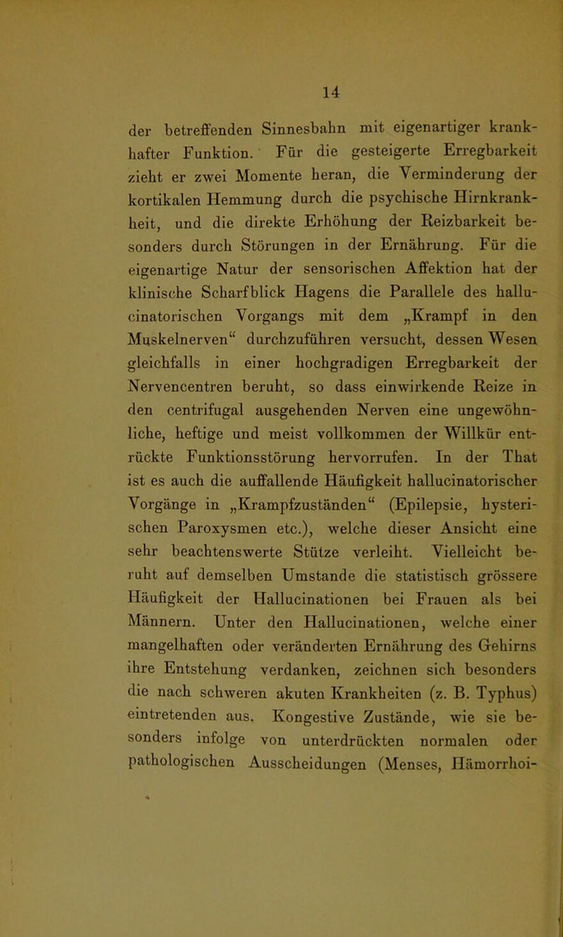 der betreffenden Sinnesbahn mit eigenartiger krank- hafter Funktion. Für die gesteigerte Erregbarkeit zieht er zwei Momente heran, die Verminderung der kortikalen Hemmung durch die psychische Hirnkrank- heit, und die direkte Erhöhung der Reizbarkeit be- sonders durch Störungen in der Ernährung. Für die eigenartige Natur der sensorischen Affektion hat der klinische Scharfblick Hägens die Parallele des hallu- cinatoriscken Vorgangs mit dem „Krampf in den Muskelnerven“ durchzuführen versucht, dessen Wesen gleichfalls in einer hochgradigen Erregbarkeit der Nervencentren beruht, so dass einwirkende Reize in den centrifugal ausgehenden Nerven eine ungewöhn- liche, heftige und meist vollkommen der Willkür ent- rückte Funktionsstörung hervorrufen. In der That ist es auch die auffallende Häufigkeit hallucinatorischer Vorgänge in „Krampfzuständen“ (Epilepsie, hysteri- schen Paroxysmen etc.), welche dieser Ansicht eine sehr beachtenswerte Stütze verleiht. Vielleicht be- ruht auf demselben Umstande die statistisch grössere Häufigkeit der Hallucinationen bei Frauen als bei Männern. Unter den Hallucinationen, welche einer mangelhaften oder veränderten Ernährung des Gehirns ihre Entstehung verdanken, zeichnen sich besonders die nach schweren akuten Krankheiten (z. B. Typhus) eintretenden aus. Kongestive Zustände, wie sie be- sonders infolge von unterdrückten normalen oder pathologischen Ausscheidungen (Menses, Hämorrhoi-