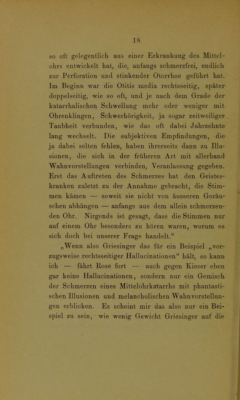 so oft gelegentlich aus einer Erkrankung des Mittel- ohrs entwickelt hat, die, anfangs schmerzfrei, endlich zur Perforation und stinkender Otorrhoe geführt hat. Im Beginn war die Otitis media rechtsseitig, später doppelseitig, wie so oft, und je nach dem Grade der katarrhalischen Schwellung mehr oder weniger mit Ohrenklingen, Schwerhörigkeit, ja sogar zeitweiliger Taubheit verbunden, wie das oft dabei Jahrzehnte lang wechselt. Die subjektiven Empfindungen, die ja dabei selten fehlen, haben ihrerseits dann zu Illu- sionen, die sich in der früheren Art mit allerhand Wahnvorstellungen verbinden, Veranlassung gegeben. Erst das Auftreten des Schmerzes hat den Geistes- kranken zuletzt zu der Annahme gebracht, die Stim- men kämen — soweit sie nicht von äusseren Geräu- schen abhängen — anfangs aus dem allein schmerzen- den Ohr. Nirgends ist gesagt, dass die Stimmen nur auf einem Ohr besonders zu hören waren, worum es sich doch bei unserer Frage handelt.“ „Wenn also Griesinger das für ein Beispiel „vor- zugsweise rechtsseitiger Hallucinationen“ hält, so kann ich — fährt Rose fort — auch gegen Kieser eben gar keine Hallucinationen, sondern nur ein Gemisch der Schmerzen eines Mittelohrkatarrhs mit phantasti- schen Illusionen und melancholischen Wahnvorstellun- gen erblicken. Es scheint mir das also nur ein Bei- spiel zu sein, wie wenig Gewicht Griesinger auf die