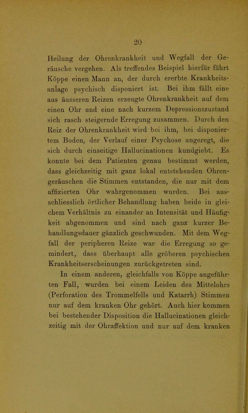 Heilung der Ohrenkrankheit und Wegfall der Ge- räusche vergehen. Als treffendes Beispiel hierfür führt Koppe einen Mann an, der durch ererbte Krankheits- anlage psychisch disponiert ist. Bei ihm fällt eine aus äusseren Reizen erzeugte Ohrenkrankheit auf dem einen Ohr und eine nach kurzem Depressionszustand sich rasch steigernde Erregung zusammen. Durch den Reiz der Ohrenkrankheit wird bei ihm, bei disponier- tem Boden, der Verlauf einer Psychose angeregt, die sich durch einseitige Hallucinationen kundgiebt. Es konnte bei dem Patienten genau bestimmt werden, dass gleichzeitig mit ganz lokal entstehenden Ohren- geräuschen die Stimmen entstanden, die nur mit dem affizierten Ohr wahrgenommen wurden. Bei aus- schliesslich örtlicher Behandlung haben beide in glei- chem Verhältnis zu einander an Intensität und Häufig- keit abgenommen und sind nach ganz kurzer Be- handlungsdauer gänzlich geschwunden. Mit dem Weg- fall der peripheren Reize war die Erregung so ge- mindert, dass überhaupt alle gröberen psychischen Krankheitserscheinungen zurückgetreten sind. In einem anderen, gleichfalls von Koppe angeführ- ten Fall, wurden bei einem Leiden des Mittelohrs (Perforation des Trommelfells und Katarrh) Stimmen nur auf dem kranken Ohr gehört. Auch hier kommen bei bestehender Disposition die Hallucinationen gleich- zeitig mit der Ohraffektion und nur auf dem kranken
