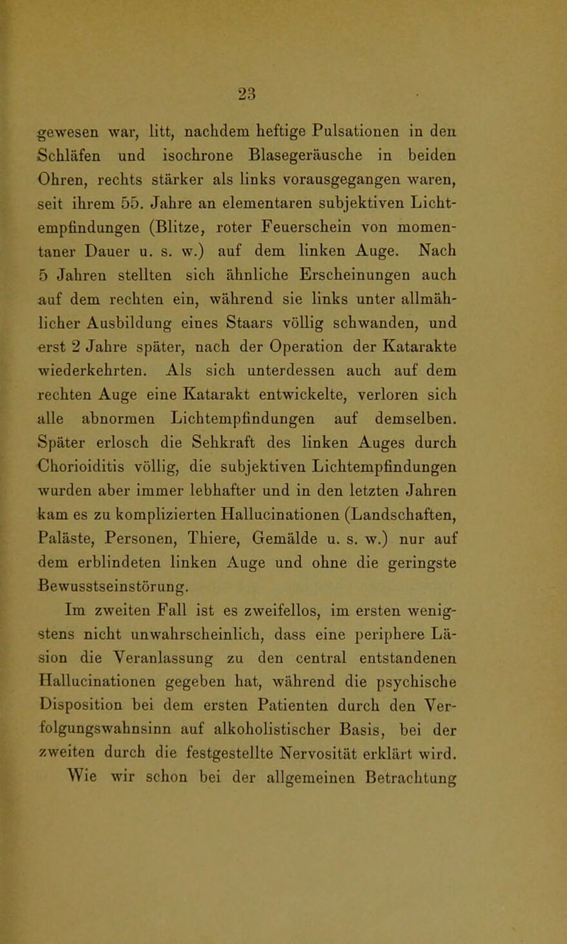 gewesen war, litt, nachdem heftige Pulsationen in den Schläfen und isochrone Blasegeräusche in beiden Ohren, rechts stärker als links vorausgegangen waren, seit ihrem 55. Jahre an elementaren subjektiven Licht- empfindungen (Blitze, roter Feuerschein von momen- taner Dauer u. s. w.) auf dem linken Auge. Nach 5 Jahren stellten sich ähnliche Erscheinungen auch auf dem rechten ein, während sie links unter allmäh- licher Ausbildung eines Staars völlig schwanden, und erst 2 Jahre später, nach der Operation der Katarakte wiederkehrten. Als sich unterdessen auch auf dem rechten Auge eine Katarakt entwickelte, verloren sich alle abnormen LichtempHndungen auf demselben. Später erlosch die Sehkraft des linken Auges durch Chorioiditis völlig, die subjektiven Lichtempfindungen wurden aber immer lebhafter und in den letzten Jahren kam es zu komplizierten Hallucinationen (Landschaften, Paläste, Personen, Tliiere, Gemälde u. s. w.) nur auf dem erblindeten linken Auge und ohne die geringste Bewusstseinstörung. Im zweiten Fall ist es zweifellos, im ersten wenig- stens nicht unwahrscheinlich, dass eine periphere Lä- sion die Veranlassung zu den central entstandenen Hallucinationen gegeben hat, während die psychische Disposition bei dem ersten Patienten durch den Ver- folgungswahnsinn auf alkoholistischer Basis, bei der zweiten durch die festgestellte Nervosität erklärt wird. Wie wir schon bei der allgemeinen Betrachtung