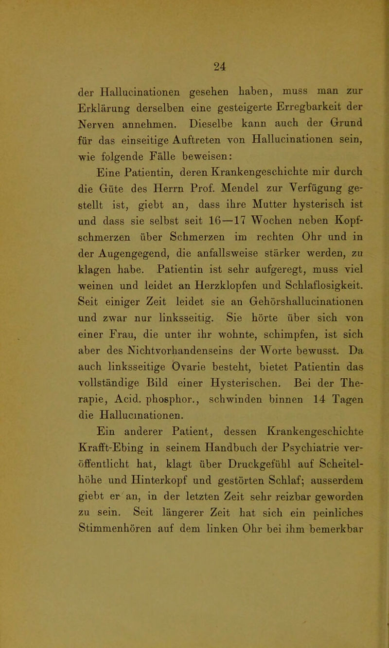 der Hallucinationen gesehen haben, muss man zur Erklärung derselben eine gesteigerte Erregbarkeit der Nerven annehmen. Dieselbe kann auch der Grund für das einseitige Auftreten von Hallucinationen sein, wie folgende Fälle beweisen: Eine Patientin, deren Krankengeschichte mir durch die Güte des Herrn Prof. Mendel zur Verfügung ge- stellt ist, giebt an, dass ihre Mutter hysterisch ist und dass sie selbst seit 16—17 Wochen neben Kopf- schmerzen über Schmerzen im rechten Ohr und in der Augengegend, die anfallsweise stärker werden, zu klagen habe. Patientin ist sehr aufgeregt, muss viel weinen und leidet an Herzklopfen und Schlaflosigkeit. Seit einiger Zeit leidet sie an Gehörshallucinationen und zwar nur linksseitig. Sie hörte über sich von einer Frau, die unter ihr wohnte, schimpfen, ist sich aber des Nichtvorhandenseins der Worte bewusst. Da auch linksseitige Ovarie besteht, bietet Patientin das vollständige Bild einer Hysterischen. Bei der The- rapie, Acid. phosphor., schwinden binnen 14 Tagen die Hallucinationen. Ein anderer Patient, dessen Krankengeschichte Krafft-Ebing in seinem Handbuch der Psychiatrie ver- öffentlicht hat, klagt über Druckgefühl auf Scheitel- höhe und Hinterkopf und gestörten Schlaf; ausserdem giebt er an, in der letzten Zeit sehr reizbar geworden zu sein. Seit längerer Zeit hat sich ein peinliches Stimmenhören auf dem linken Ohr bei ihm bemerkbar