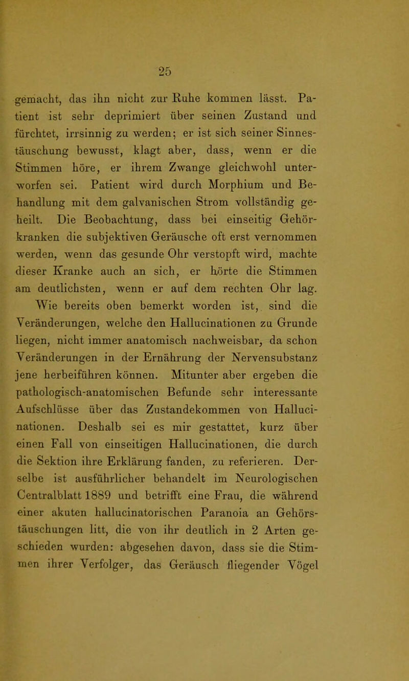 gemacht, das ihn nicht zur Ruhe kommen lasst. Pa- tient ist sehr deprimiert über seinen Zustand und fürchtet, irrsinnig zu werden; er ist sich seiner Sinnes- täuschung bewusst, klagt aber, dass, wenn er die Stimmen höre, er ihrem Zwange gleichwohl unter- worfen sei. Patient wird durch Morphium und Be- handlung mit dem galvanischen Strom vollständig ge- heilt. Die Beobachtung, dass bei einseitig Gehör- kranken die subjektiven Geräusche oft erst vernommen werden, wenn das gesunde Ohr verstopft wird, machte dieser Kranke auch an sich, er hörte die Stimmen am deutlichsten, wenn er auf dem rechten Ohr lag. Wie bereits oben bemerkt worden ist, sind die Veränderungen, welche den Hallucinationen zu Grunde liegen, nicht immer anatomisch nachweisbar, da schon Veränderungen in der Ernährung der Nervensubstanz jene herbeiführen können. Mitunter aber ergeben die pathologisch-anatomischen Befunde sehr interessante Aufschlüsse über das Zustandekommen von Halluci- nationen. Deshalb sei es mir gestattet, kurz über einen Fall von einseitigen Plallucinationen, die durch die Sektion ihre Erklärung fanden, zu referieren. Der- selbe ist ausführlicher behandelt im Neurologischen Centralblatt 1889 und betrifft eine Frau, die während einer akuten hallucinatorischen Paranoia an Gehörs- täuschungen litt, die von ihr deutlich in 2 Arten ge- schieden wurden: abgesehen davon, dass sie die Stim- men ihrer Verfolger, das Geräusch fliegender Vögel