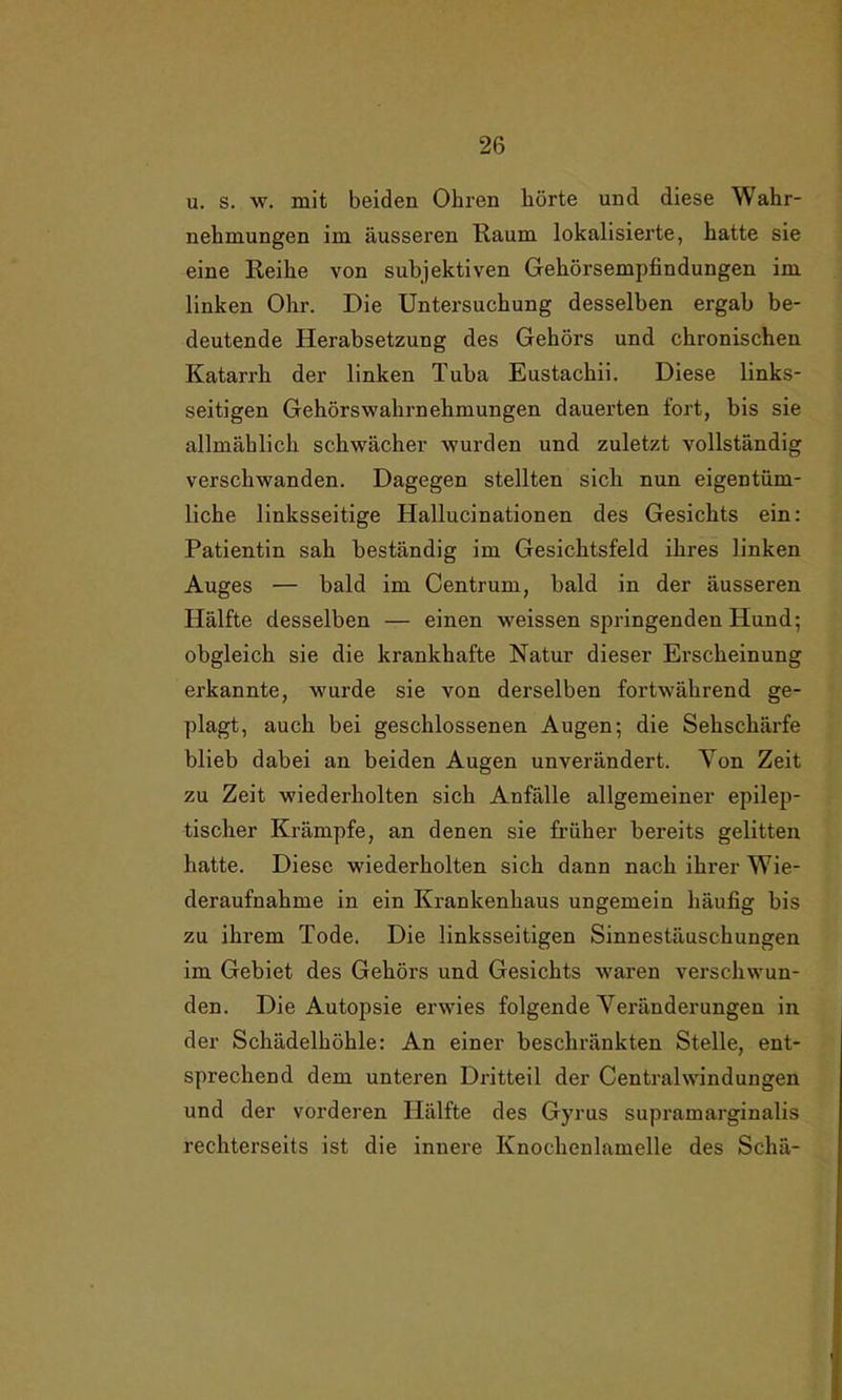 u. s. w. mit beiden Ohren hörte und diese Wahr- nehmungen im äusseren Raum lokalisierte, hatte sie eine Reihe von subjektiven Gehörsempfindungen im linken Ohr. Die Untersuchung desselben ergab be- deutende Herabsetzung des Gehörs und chronischen Katarrh der linken Tuba Eustachii. Diese links- seitigen Gehörswahi’nekmungen dauerten fort, bis sie allmählich schwächer wurden und zuletzt vollständig verschwanden. Dagegen stellten sich nun eigentüm- liche linksseitige Hallucinationen des Gesichts ein: Patientin sah beständig im Gesichtsfeld ihres linken Auges — bald im Centrum, bald in der äusseren Hälfte desselben — einen weissen springenden Hund; obgleich sie die krankhafte Natur dieser Erscheinung erkannte, wurde sie von derselben fortwährend ge- plagt, auch bei geschlossenen Augen; die Sehschärfe blieb dabei an beiden Augen unverändert. Yon Zeit zu Zeit wiederholten sich Anfälle allgemeiner epilep- tischer Krämpfe, an denen sie früher bereits gelitten hatte. Diese wiederholten sich dann nach ihrer Wie- deraufnahme in ein Krankenhaus ungemein häufig bis zu ihrem Tode. Die linksseitigen Sinnestäuschungen im Gebiet des Gehörs und Gesichts waren verschwun- den. Die Autopsie erwies folgende Veränderungen in der Schädelhöhle: An einer beschränkten Stelle, ent- sprechend dem unteren Dritteil der Centralwindungen und der vorderen Hälfte des Gyrus supramarginalis rechterseits ist die innere Knochenlamelle des Schä-