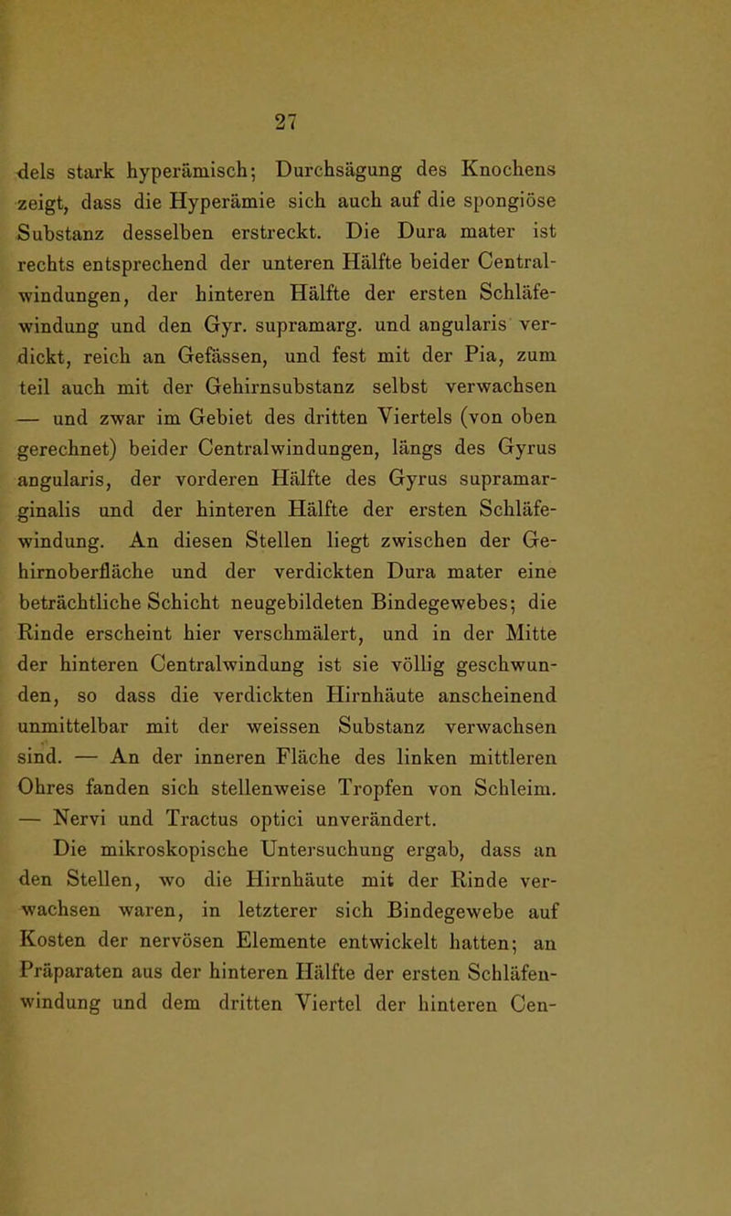 dels stark hyperämisch; Durchsägung des Knochens zeigt, dass die Hyperämie sich auch auf die spongiöse Substanz desselben erstreckt. Die Dura mater ist rechts entsprechend der unteren Hälfte beider Central- windungen, der hinteren Hälfte der ersten Schläfe- windung und den Gyr. supramarg. und angularis ver- dickt, reich an Gefässen, und fest mit der Pia, zum teil auch mit der Gehirnsubstanz selbst verwachsen — und zwar im Gebiet des dritten Viertels (von oben gerechnet) beider Centralwindungen, längs des Gyrus angularis, der vorderen Hälfte des Gyrus supramar- ginalis und der hinteren Hälfte der ersten Schläfe- windung. An diesen Stellen liegt zwischen der Ge- hirnoberfläche und der verdickten Dura mater eine beträchtliche Schicht neugebildeten Bindegewebes; die Rinde erscheint hier verschmälert, und in der Mitte der hinteren Centralwindung ist sie völlig geschwun- den, so dass die verdickten Hirnhäute anscheinend unmittelbar mit der weissen Substanz verwachsen sind. — An der inneren Fläche des linken mittleren Ohres fanden sich stellenweise Tropfen von Schleim. — Nervi und Tractus optici unverändert. Die mikroskopische Untersuchung ergab, dass an den Stellen, wo die Hirnhäute mit der Rinde ver- wachsen waren, in letzterer sich Bindegewebe auf Kosten der nervösen Elemente entwickelt hatten; an Präparaten aus der hinteren Hälfte der ersten Schläfen- windung und dem dritten Viertel der hinteren Cen-