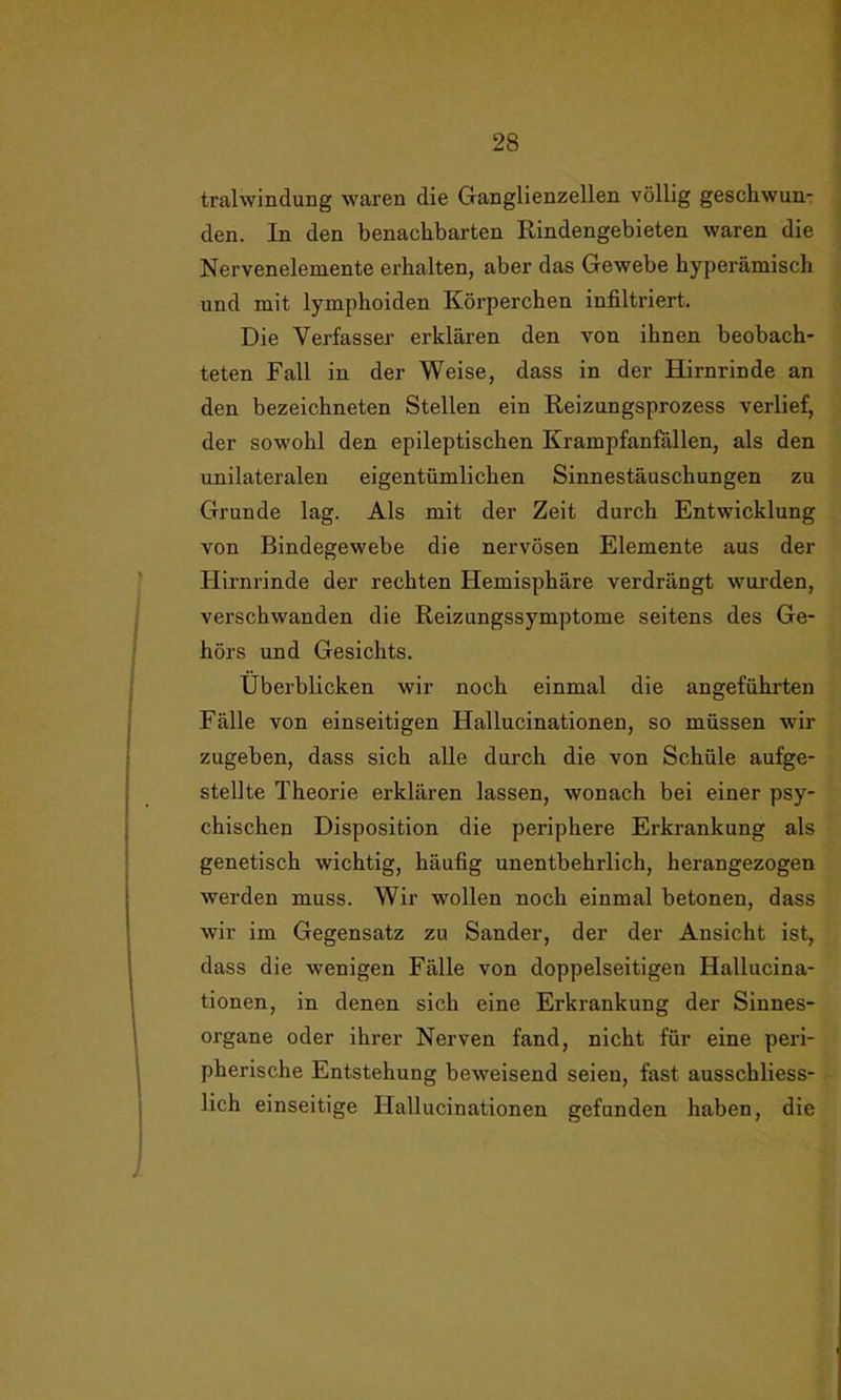 tralwindung waren die Ganglienzellen völlig geschwun- den. In den benachbarten Rindengebieten waren die Nervenelemente erhalten, aber das Gewebe hyperämisch und mit lymphoiden Körperchen infiltriert. Die Verfasser erklären den von ihnen beobach- teten Fall in der Weise, dass in der Hirnrinde an den bezeichneten Stellen ein Reizungsprozess verlief, der sowohl den epileptischen Krampfanfällen, als den unilateralen eigentümlichen Sinnestäuschungen zu Grunde lag. Als mit der Zeit durch Entwicklung von Bindegewebe die nervösen Elemente aus der Hirnrinde der rechten Hemisphäre verdrängt wurden, verschwanden die Reizungssymptome seitens des Ge- hörs und Gesichts. Überblicken wir noch einmal die angeführten Fälle von einseitigen Hallucinationen, so müssen wir zugeben, dass sich alle durch die von Schüle aufge- stellte Theorie erklären lassen, wonach bei einer psy- chischen Disposition die periphere Erkrankung als genetisch wichtig, häufig unentbehrlich, herangezogen werden muss. Wir wollen noch einmal betonen, dass wir im Gegensatz zu Sander, der der Ansicht ist, dass die wenigen Fälle von doppelseitigen Hallucina- tionen, in denen sich eine Erkrankung der Sinnes- organe oder ihrer Nerven fand, nicht für eine peri- pherische Entstehung beweisend seien, fast ausschliess- lich einseitige Hallucinationen gefunden haben, die