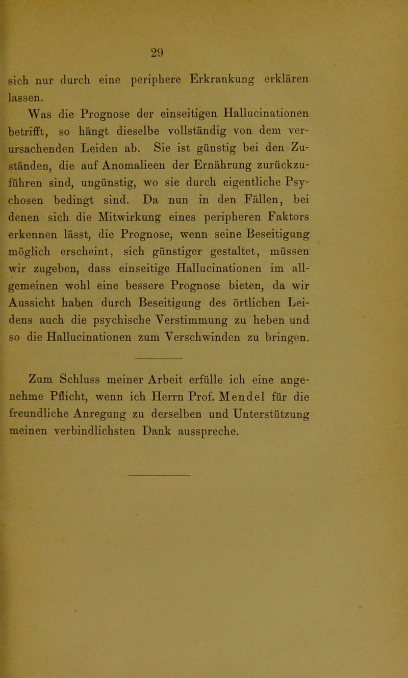 sich nur durch eine periphere Erkrankung erklären lassen. Was die Prognose der einseitigen Hallucinationen betrifft, so hängt dieselbe vollständig von dem ver- ursachenden Leiden ab. Sie ist günstig bei den Zu- ständen, die auf Anomalieen der Ernährung zurückzu- führen sind, ungünstig, wo sie durch eigentliche Psy- chosen bedingt sind. Da nun in den Fällen, bei denen sich die Mitwirkung eines peripheren Faktors erkennen lässt, die Prognose, wenn seine Beseitigung möglich erscheint, sich günstiger gestaltet, müssen wir zugeben, dass einseitige Hallucinationen im all- gemeinen wohl eine bessere Prognose bieten, da wir Aussicht haben durch Beseitigung des örtlichen Lei- dens auch die psychische Verstimmung zu heben und so die Hallucinationen zum Verschwinden zu bringen. Zum Schluss meiner Arbeit erfülle ich eine ange- nehme Pflicht, wenn ich Herrn Prof. Mendel für die freundliche Anregung zu derselben und Unterstützung meinen verbindlichsten Dank ausspreche.