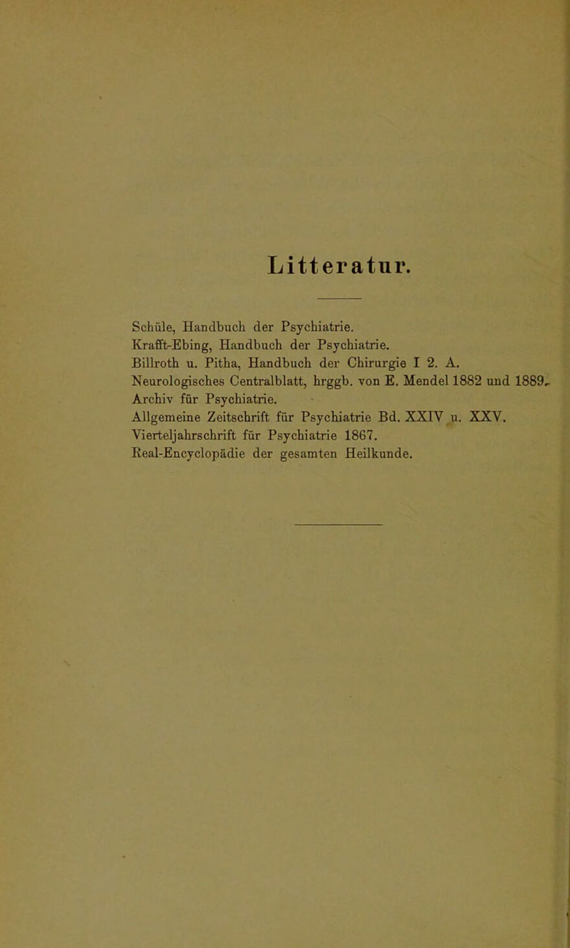 Litteratur. Schule, Handbuch der Psychiatrie. Krafft-Ebing, Handbuch der Psychiatrie. Billroth u. Pitha, Handbuch der Chirurgie I 2. A. Neurologisches Centralblatt, hrggb. von E. Mendel 1882 und 1889- Archiv für Psychiatrie. Allgemeine Zeitschrift für Psychiatrie Bd. XXIV u. XXV. Vierteljahrschrift für Psychiatx-ie 1867. Beal-Encyclopädie der gesamten Heilkunde.
