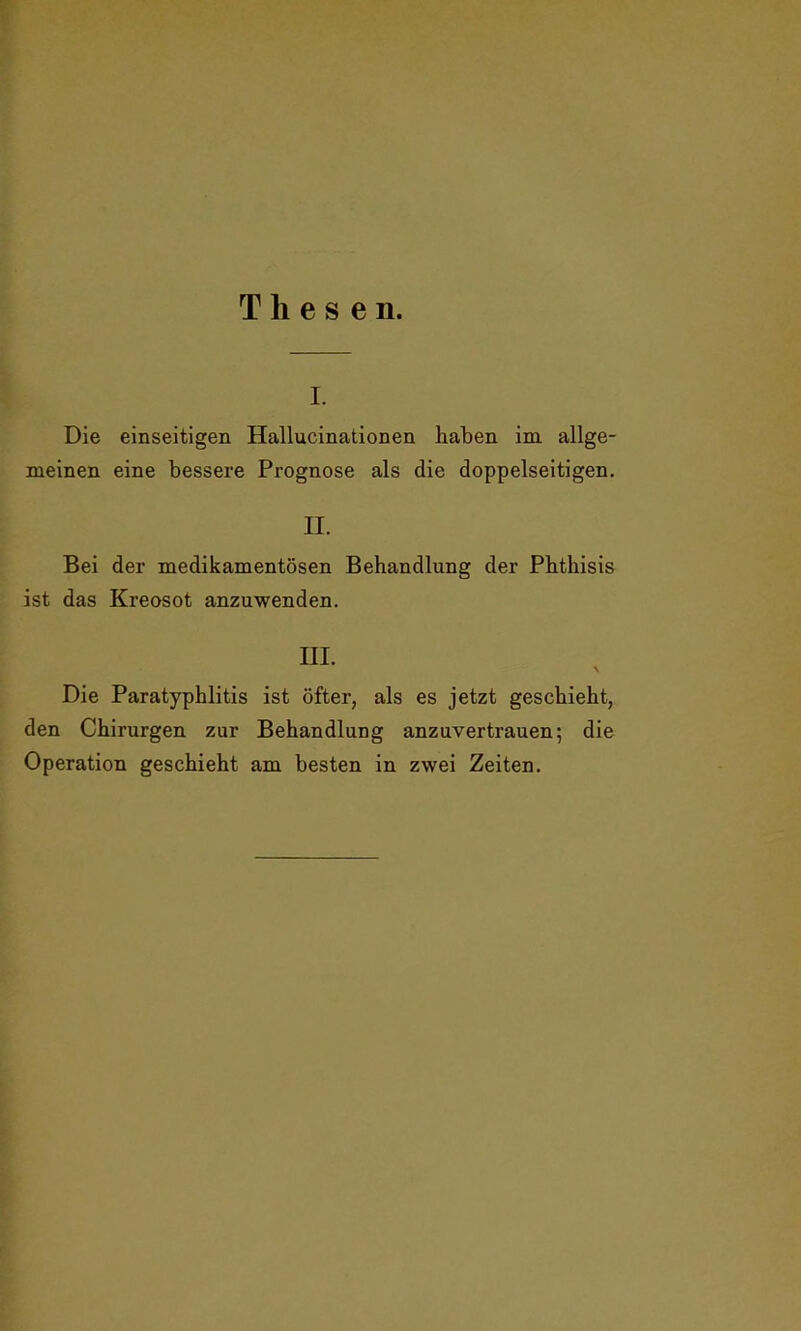 Thesen. i. Die einseitigen Hallucinationen haben im allge- meinen eine bessere Prognose als die doppelseitigen. II. Bei der medikamentösen Behandlung der Phthisis ist das Kreosot anzuwenden. III. \ Die Paratyphlitis ist öfter, als es jetzt geschieht, den Chirurgen zur Behandlung anzuvertrauen; die Operation geschieht am besten in zwei Zeiten.
