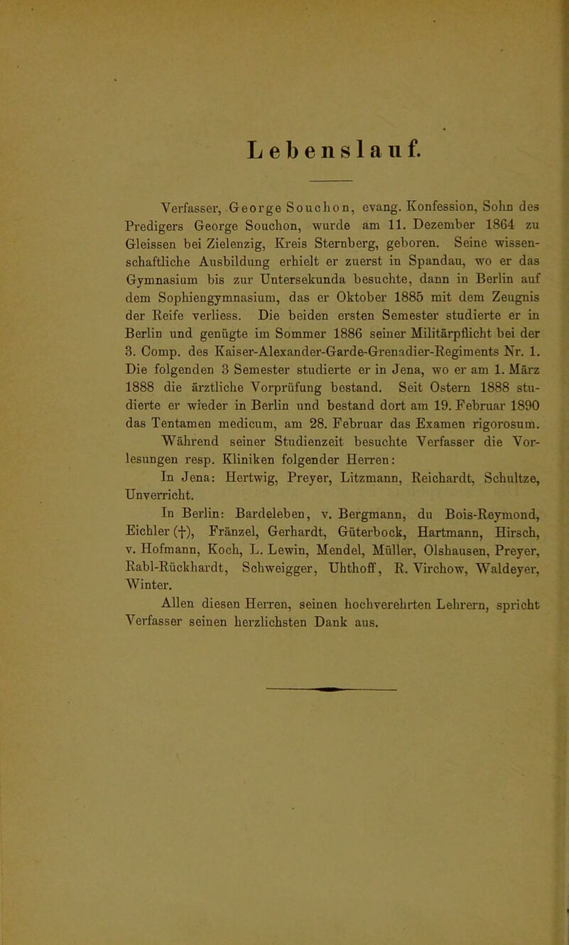 Lebenslauf. Verfasser, George Souchon, evang. Konfession, Sohn des Predigers George Souchon, wurde am 11. Dezember 1864 zu Gleissen bei Zielenzig, Kreis Sternberg, geboren. Seine wissen- schaftliche Ausbildung erhielt er zuerst in Spandau, wo er das Gymnasium bis zur Untersekunda besuchte, dann in Berlin auf dem Sophiengymnasium, das er Oktober 1885 mit dem Zeugnis der Reife verliess. Die beiden ersten Semester studierte er in Berlin und genügte im Sommer 1886 seiner Militärpflicht bei der 3. Comp, des Kaiser-Alexander-Garde-Grenadier-Regiments Nr. 1. Die folgenden 3 Semester studierte er in Jena, wo er am 1. März 1888 die ärztliche Vorprüfung bestand. Seit Ostern 1888 stu- dierte er wieder in Berlin und bestand dort am 19. Februar 1890 das Tentamen medicum, am 28. Februar das Examen rigorosum. Während seiner Studienzeit besuchte Verfasser die Vor- lesungen resp. Kliniken folgender HeiTen: In Jena: Hertwig, Preyer, Litzmann, Reichardt, Schultze, Unverricht. In Berlin: Bardeleben, v. Bergmann, du Bois-Reymond, Eicbler (f), Fränzel, Gerhardt, Güterbock, Hartmann, Hirsch, v. Hofmann, Koch, L. Lewin, Mendel, Müller, Olshausen, Preyer, Rabl-Rückhardt, Schweigger, Uhthoff, R. Virchow, Waldeyer, Winter. Allen diesen Herren, seinen hochverehrten Lehrern, spricht Verfasser seinen herzlichsten Dank aus.