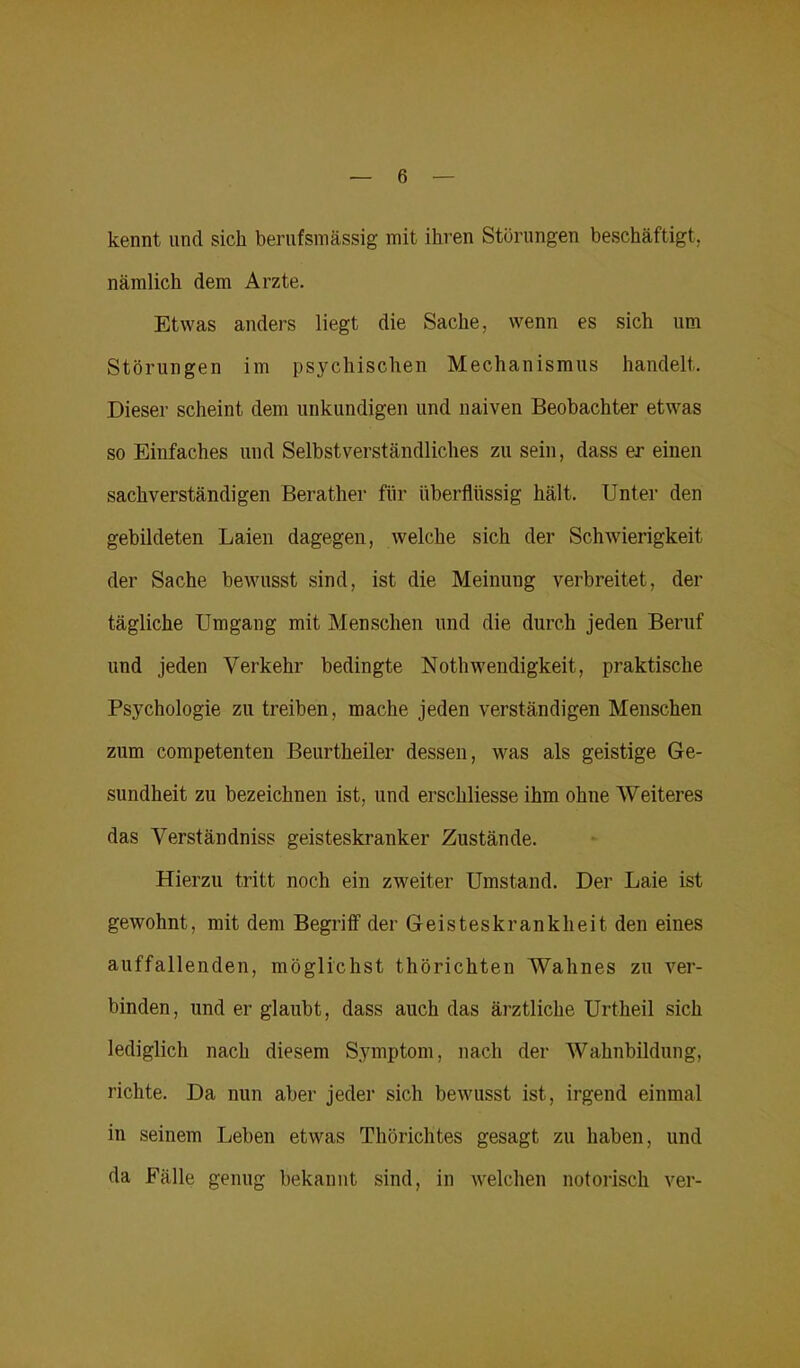 kennt und sich berufsmässig mit ihren Störungen beschäftigt, nämlich dem Arzte. Etwas anders liegt die Sache, wenn es sich um Störungen im psychischen Mechanismus handelt. Dieser scheint dem unkundigen und naiven Beobachter etwas so Einfaches und Selbstverständliches zu sein, dass er einen sachverständigen Berather für überflüssig hält. Unter den gebildeten Laien dagegen, welche sich der Schwierigkeit der Sache bewusst sind, ist die Meinung verbreitet, der tägliche Umgang mit Menschen und die durch jeden Beruf und jeden Verkehr bedingte Nothwendigkeit, praktische Psychologie zu treiben, mache jeden verständigen Menschen znm competenten Beurtheiler dessen, was als geistige Ge- sundheit zu bezeichnen ist, und erschliesse ihm ohne Weiteres das Verständnis geisteskranker Zustände. Hierzu tritt noch ein zweiter Umstand. Der Laie ist gewohnt, mit dem Begriff der Geisteskrankheit den eines auffallenden, möglichst thörichten Wahnes zu ver- binden, und er glaubt, dass auch das ärztliche Urtheil sich lediglich nach diesem Symptom, nach der Wahnbildung, richte. Da nun aber jeder sich bewusst ist, irgend einmal in seinem Leben etwas Thörichtes gesagt zu haben, und da Fälle genug bekannt sind, in welchen notorisch ver-