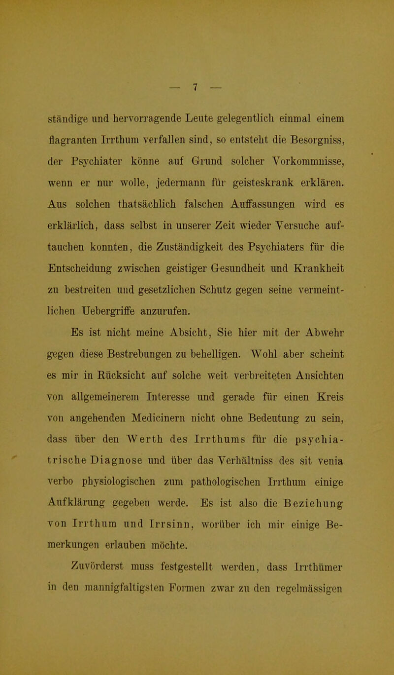 ständige und hervorragende Leute gelegentlich einmal einem flagranten Irrthum verfallen sind, so entsteht die Besorgniss, der Psychiater könne auf Grund solcher Vorkommnisse, wenn er nur wolle, jedermann für geisteskrank erklären. Aus solchen thatsächlich falschen Auffassungen wird es erklärlich, dass selbst in unserer Zeit wieder Versuche auf- tauchen konnten, die Zuständigkeit des Psychiaters für die Entscheidung zwischen geistiger Gesundheit und Krankheit zu bestreiten und gesetzlichen Schutz gegen seine vermeint- lichen Uebergriffe anzurufen. Es ist nicht meine Absicht, Sie hier mit der Abwehr gegen diese Bestrebungen zu behelligen. Wohl aber scheint es mir in Rücksicht auf solche weit verbreiteten Ansichten von allgemeinerem Interesse und gerade für einen Kreis von angehenden Medicinern nicht ohne Bedeutung zu sein, dass über den Werth des Irrthums für die psychia- trische Diagnose und über das Verhältnis des sit venia verbo physiologischen zum pathologischen Irrthum einige Aufklärung gegeben werde. Es ist also die Beziehung von Irrthum und Irrsinn, worüber ich mir einige Be- merkungen erlauben möchte. Zuvörderst muss festgestellt werden, dass Irrthümer in den mannigfaltigsten Formen zwar zu den regelmässigen