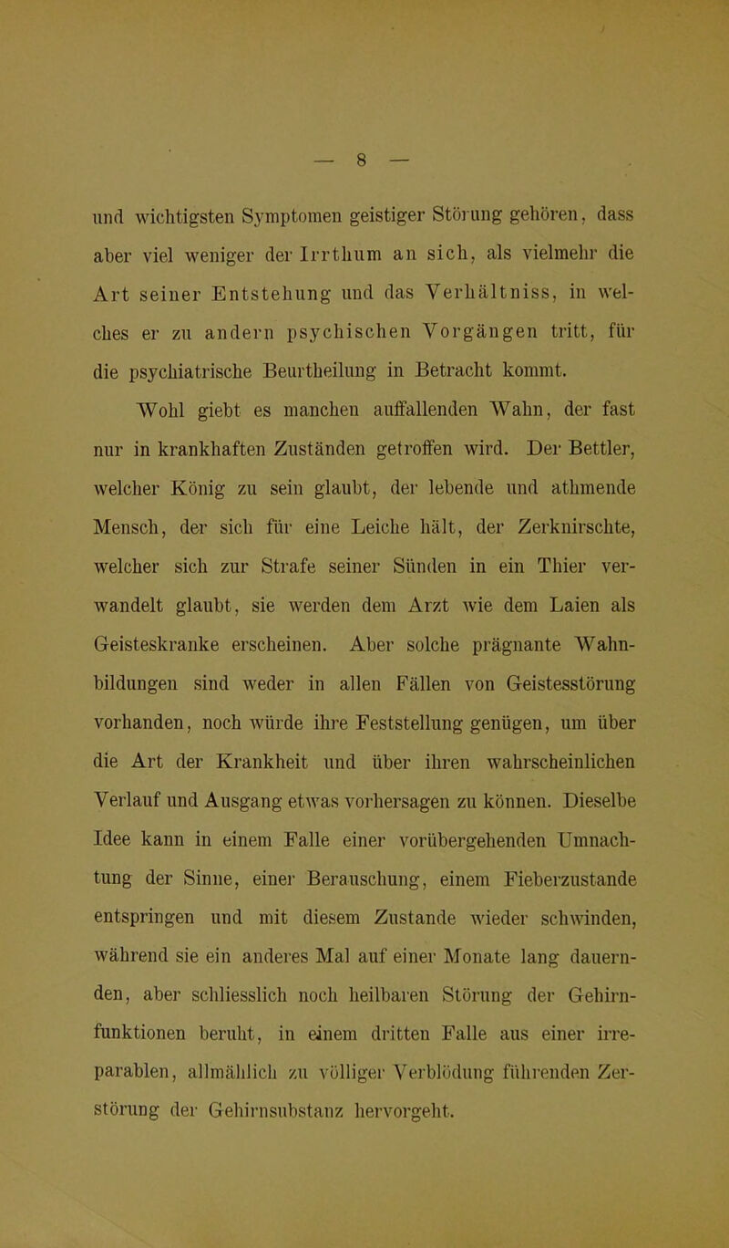 und wichtigsten Symptomen geistiger Störung gehören, dass aber viel weniger der Irrthum an sich, als vielmehr die Art seiner Entstehung und das Verhältniss, in wel- ches er zu andern psychischen Vorgängen tritt, für die psychiatrische Beurtheilung in Betracht kommt. Wohl giebt es manchen auffallenden Wahn, der fast nur in krankhaften Zuständen getroffen wird. Der Bettler, welcher König zu sein glaubt, der lebende und athmende Mensch, der sich für eine Leiche hält, der Zerknirschte, welcher sich zur Strafe seiner Sünden in ein Thier ver- wandelt glaubt, sie werden dem Arzt wie dem Laien als Geisteskranke erscheinen. Aber solche prägnante Wahn- bildungen sind weder in allen Fällen von Geistesstörung vorhanden, noch würde ihre Feststellung genügen, um über die Art der Krankheit und über ihren wahrscheinlichen Verlauf und Ausgang etwas Vorhersagen zu können. Dieselbe Idee kann in einem Falle einer vorübergehenden Umnach- tung der Sinne, einer Berauschung, einem Fieberzustande entspringen und mit diesem Zustande wieder schwinden, während sie ein anderes Mal auf einer Monate lang dauern- den, aber schliesslich noch heilbaren Störung der Gehirn- funktionen beruht, in einem dritten Falle aus einer irre- parablen, allmählich zu völliger Verblödung führenden Zer- störung der Gehirnsubstanz hervorgeht.