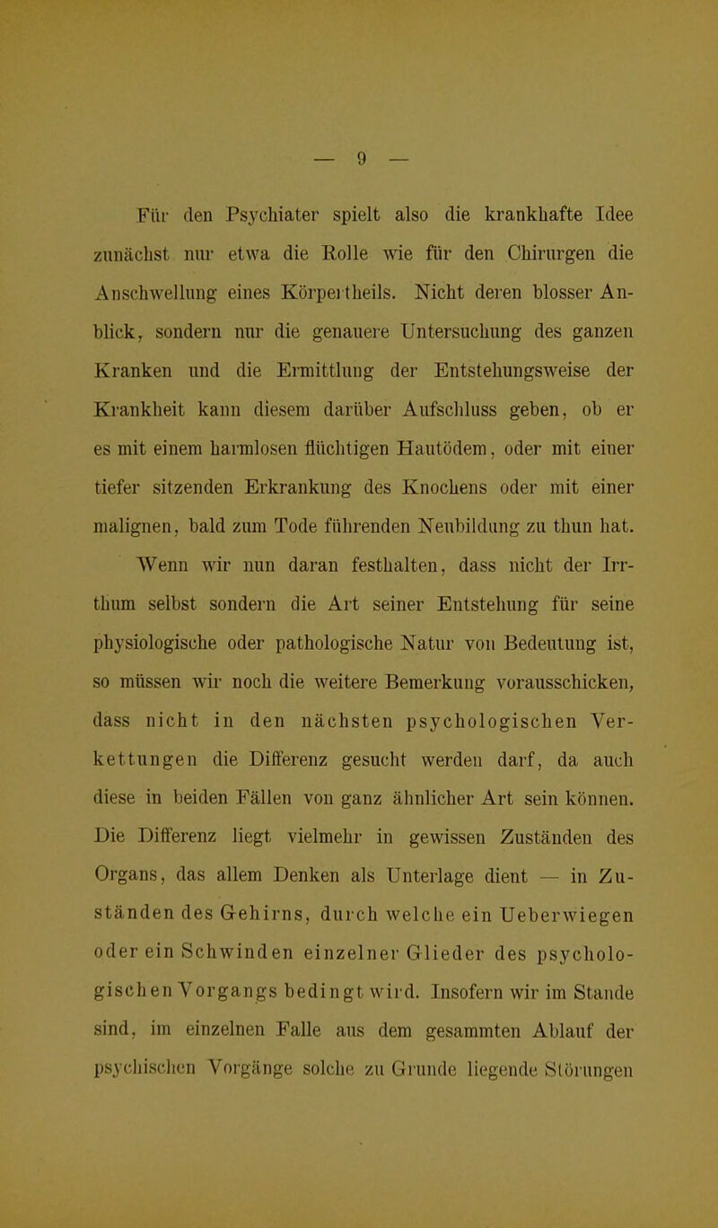 Für den Psychiater spielt also die krankhafte Idee zunächst nur etwa die Rolle wie für den Chirurgen die Anschwellung eines Körpei tlieils. Nicht deren blosser An- blick, sondern nur die genauere Untersuchung des ganzen Kranken und die Ermittlung der Entstehungsweise der Krankheit kann diesem darüber Aufschluss geben, ob er es mit einem harmlosen flüchtigen Hautödem, oder mit einer tiefer sitzenden Erkrankung des Knochens oder mit einer malignen, bald zum Tode führenden Neubildung zu thun hat. Wenn wir nun daran festhalten, dass nicht der Irr- thum selbst sondern die Art seiner Entstehung für seine physiologische oder pathologische Natur von Bedeutung ist, so müssen wir noch die weitere Bemerkung vorausschicken, dass nicht in den nächsten psychologischen Ver- kettungen die Differenz gesucht werden darf, da auch diese in beiden Fällen von ganz ähnlicher Art sein können. Die Differenz liegt vielmehr in gewissen Zuständen des Organs, das allem Denken als Unterlage dient — in Zu- ständen des Gehirns, durch welche ein Ueberwiegen oder ein Schwinden einzelner Glieder des psycholo- gisch e n V or g an gs b e di n g t w i r d. Insofern wir im Stande sind, im einzelnen Falle aus dem gesammten Ablauf der psychischen Vorgänge solche zu Grunde liegende Störungen