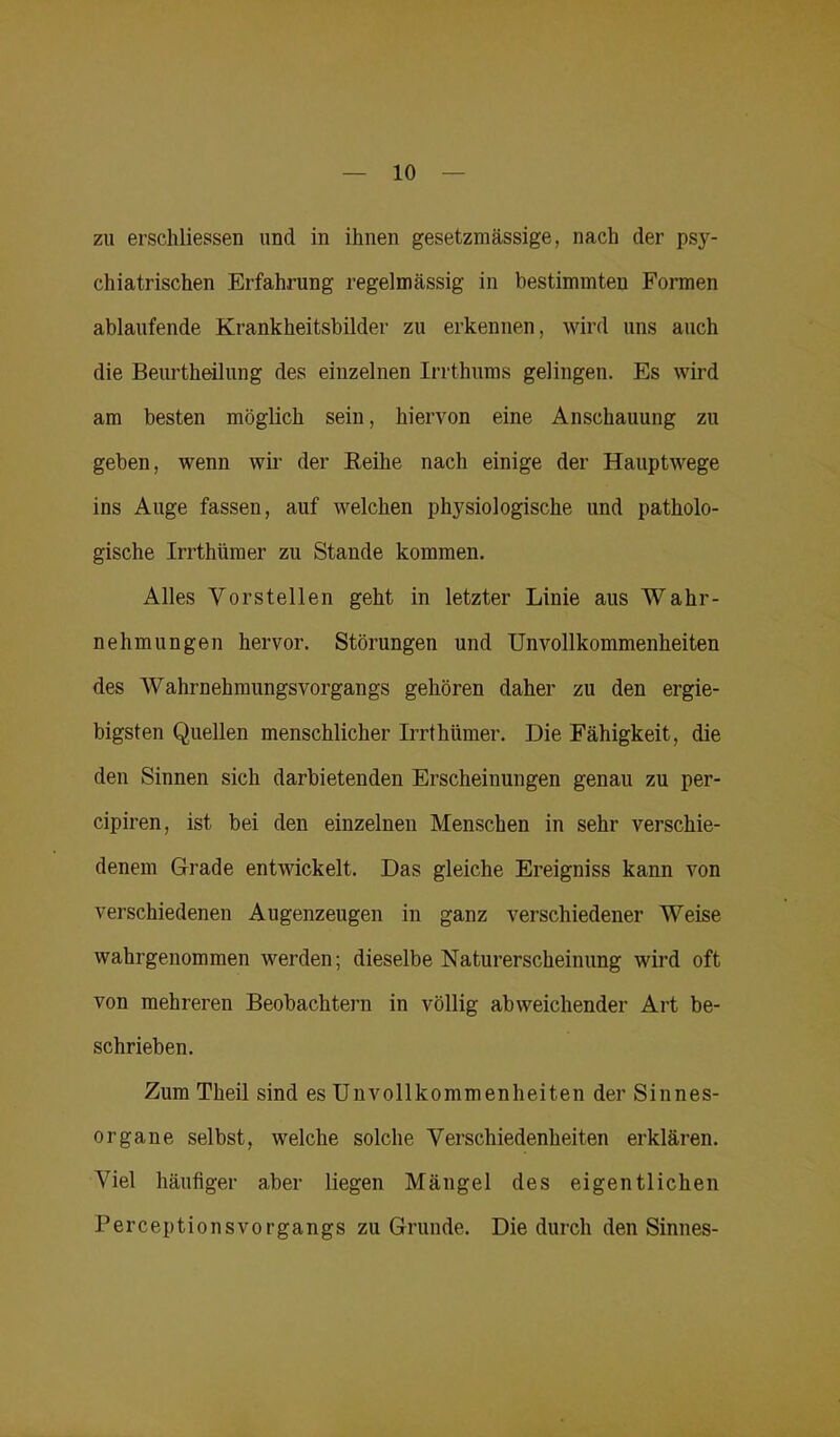 zu erschlossen und in ihnen gesetzmässige, nach der psy- chiatrischen Erfahrung regelmässig in bestimmten Formen ablaufende Krankheitsbilder zu erkennen, wird uns auch die Beurtheilung des einzelnen Irrthums gelingen. Es wird am besten möglich sein, hiervon eine Anschauung zu geben, wenn wir der Reihe nach einige der Hauptwege ins Auge fassen, auf welchen physiologische und patholo- gische Irrthümer zu Stande kommen. Alles Vorstellen geht in letzter Linie aus Wahr- nehmungen hervor. Störungen und Unvollkommenheiten des Wahrnehmungsvorgangs gehören daher zu den ergie- bigsten Quellen menschlicher Irrthümer. Die Fähigkeit, die den Sinnen sich darbietenden Erscheinungen genau zu per- cipiren, ist bei den einzelnen Menschen in sehr verschie- denem Grade entwickelt. Das gleiche Ereigniss kann von verschiedenen Augenzeugen in ganz verschiedener Weise wahrgenommen werden; dieselbe Naturerscheinung wird oft von mehreren Beobachtern in völlig abweichender Art be- schrieben. Zum Theil sind es Unvollkommenheiten der Sinnes- organe selbst, welche solche Verschiedenheiten erklären. Viel häufiger aber liegen Mängel des eigentlichen Perceptionsvorgangs zu Grunde. Die durch den Sinnes-
