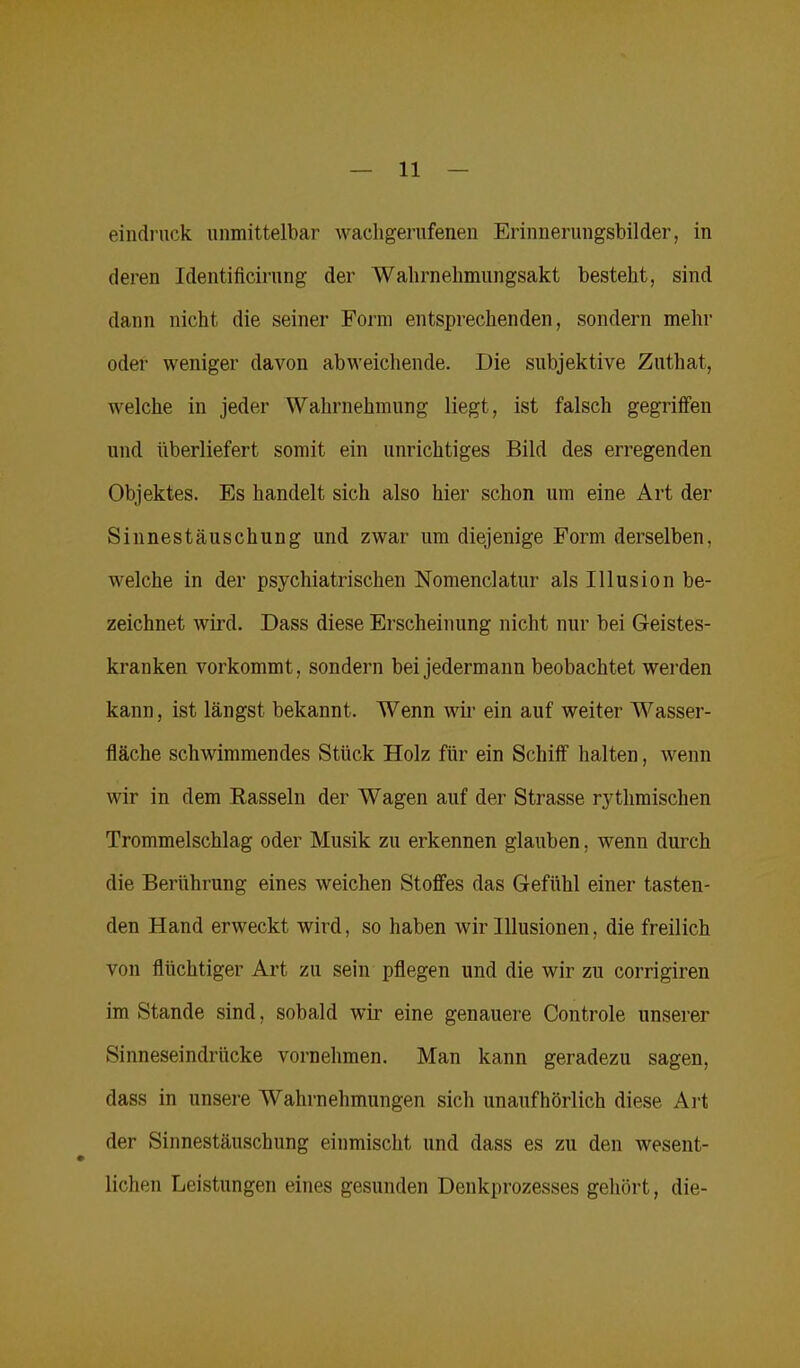 eindruck unmittelbar wachgerufenen Erinnerungsbilder, in deren Identificirung der 'Wahrnehmungsakt besteht, sind dann nicht die seiner Form entsprechenden, sondern mehr oder weniger davon abweichende. Die subjektive Zuthat, welche in jeder Wahrnehmung liegt, ist falsch gegriffen und überliefert somit ein unrichtiges Bild des erregenden Objektes. Es handelt sich also hier schon um eine Art der Sinnestäuschung und zwar um diejenige Form derselben, welche in der psychiatrischen Nomenclatur als Illusion be- zeichnet wird. Dass diese Erscheinung nicht nur bei Geistes- kranken vorkommt, sondern bei jedermann beobachtet werden kann, ist längst bekannt. Wenn wir ein auf weiter Wasser- fläche schwimmendes Stück Holz für ein Schiff halten, wenn wir in dem Rasseln der Wagen auf der Strasse rythmischen Trommelschlag oder Musik zu erkennen glauben, wenn durch die Berührung eines weichen Stoffes das Gefühl einer tasten- den Hand erweckt wird, so haben wir Illusionen, die freilich von flüchtiger Art zu sein pflegen und die wir zu corrigiren im Stande sind, sobald wir eine genauere Controle unserer Sinneseindrücke vornehmen. Man kann geradezu sagen, dass in unsere Wahrnehmungen sich unaufhörlich diese Art der Sinnestäuschung einmischt und dass es zu den wesent- lichen Leistungen eines gesunden Denkprozesses gehört, die-