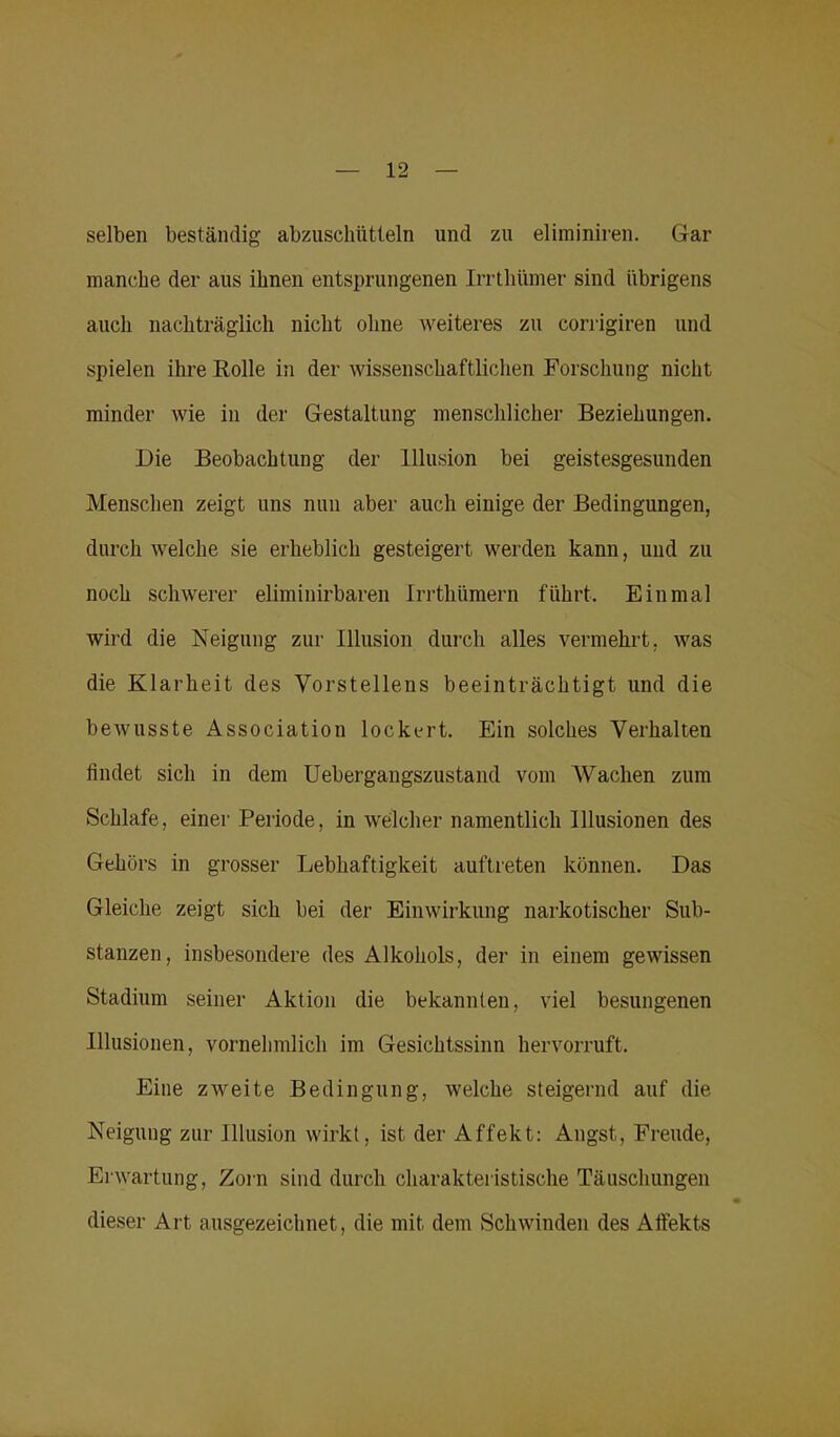 selben beständig abzuschütteln und zu elirainiren. Gar manche der aus ihnen entsprungenen Irrthümer sind übrigens auch nachträglich nicht ohne weiteres zu corrigiren und spielen ihre Rolle in der wissenschaftlichen Forschung nicht minder wie in der Gestaltung menschlicher Beziehungen. Die Beobachtung der Illusion bei geistesgesunden Menschen zeigt uns nun aber auch einige der Bedingungen, durch welche sie erheblich gesteigert werden kann, und zu noch schwerer eliminirbaren Irrthümern führt. Einmal wird die Neigung zur Illusion durch alles vermehrt, was die Klarheit des Vorstellens beeinträchtigt und die bewusste Association lockert. Ein solches Verhalten findet sich in dem Uebergangszustand vom Wachen zum Schlafe, einer Periode, in welcher namentlich Illusionen des Gehörs in grosser Lebhaftigkeit auftreten können. Das Gleiche zeigt sich bei der Einwirkung narkotischer Sub- stanzen, insbesondere des Alkohols, der in einem gewissen Stadium seiner Aktion die bekannten, viel besungenen Illusionen, vornehmlich im Gesichtssinn hervorruft. Eine zweite Bedingung, welche steigernd auf die Neigung zur Illusion wirkt, ist der Affekt: Angst, Freude, Erwartung, Zorn sind durch charakteristische Täuschungen dieser Art ausgezeichnet, die mit dem Schwinden des Affekts