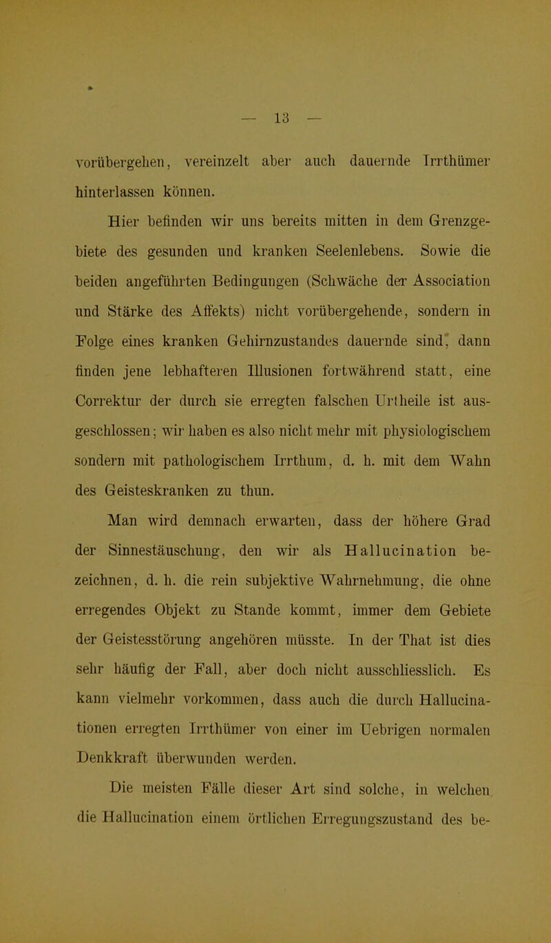 vorübergelien, vereinzelt aber auch dauernde Irrthümer hinterlassen können. Hier befinden wir uns bereits mitten in dem Grenzge- biete des gesunden und kranken Seelenlebens. Sowie die beiden angeführten Bedingungen (Schwäche der Association und Stärke des Affekts) nicht vorübergehende, sondern in Folge eines kranken Gehirnzustandes dauernde sind, dann finden jene lebhafteren Illusionen fortwährend statt, eine Correktur der durch sie erregten falschen Urt heile ist aus- geschlossen ; wir haben es also nicht mehr mit physiologischem sondern mit pathologischem Irrthum, d. h. mit dem Wahn des Geisteskranken zu thun. Man wird demnach erwarten, dass der höhere Grad der Sinnestäuschung, den wir als Hallucination be- zeichnen, d. h. die rein subjektive Wahrnehmung, die ohne erregendes Objekt zu Stande kommt, immer dem Gebiete der Geistesstörung angehören müsste. In der That ist dies sehr häufig der Fall, aber doch nicht ausschliesslich. Es kann vielmehr Vorkommen, dass auch die durch Hallucina- tionen erregten Irrthümer von einer im Uebrigen normalen Denkkraft überwunden werden. Die meisten Fälle dieser Art sind solche, in welchen die Hallucination einem örtlichen Erregungszustand des be-